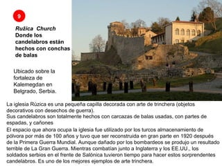 Ružica    Church Donde los candelabros están hechos con conchas de balas 9 Sus candelabros son totalmente hechos con carcazas de balas usadas, con partes de espadas, y cañones  El espacio que ahora ocupa la iglesia fue utilizado por los turcos almacenamiento de pólvora por más de 100 años y tuvo que ser reconstruida en gran parte en 1920 después de la Primera Guerra Mundial. Aunque dañado por los bombardeos se produjo un resultado terrible de La Gran Guerra. Mientras combatían junto a Inglaterra y los EE.UU., los soldados serbios en el frente de Salónica tuvieron tiempo para hacer estos sorprendentes candelabros. Es uno de los mejores ejemplos de arte trinchera.  Ubicado sobre la fortaleza de Kalemegdan en Belgrado, Serbia. La iglesia Rúzica es una pequeña capilla decorada con arte de trinchera (objetos decorativos con desechos de guerra).  