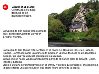 Chapel of St-Gildas :  Construida en la base desnuda de un acantilado rocoso.   La Capilla de San Gildas está asentada en el banco del Canal de Blavet en Bretaña, Francia.  10 La Capilla de San Gildas está sentado en el banco del Canal de Blavet en Bretaña, Francia. Construido como un granero de piedra en la base desnuda de un acantilado de roca, fue una vez un lugar sagrado de los Druidas.  Gildas parece haber viajado ampliamente por todo el mundo celta de Corwall, Gales, Irlanda y Escocia.  Llegó a Bretaña aproximadamente en el 540 dC y se dice que predicó el cristianismo a la gente desde un áspero púlpito, que ahora figura dentro de la capilla.  