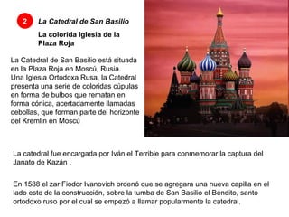 2 La Catedral de San Basilio La colorida Iglesia de la Plaza Roja La Catedral de San Basilio está situada en la Plaza Roja en Moscú, Rusia.  Una Iglesia Ortodoxa Rusa, la Catedral presenta una serie de coloridas cúpulas en forma de bulbos que rematan en forma cónica, acertadamente llamadas cebollas, que forman parte del horizonte del Kremlin en Moscú La catedral fue encargada por Iván el Terrible para conmemorar la captura del Janato de Kazán . En 1588 el zar Fiodor Ivanovich ordenó que se agregara una nueva capilla en el lado este de la construcción, sobre la tumba de San Basilio el Bendito, santo ortodoxo ruso por el cual se empezó a llamar popularmente la catedral.  