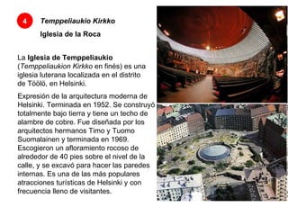 Temppeliaukio Kirkko Iglesia de la Roca 4 La  Iglesia de Temppeliaukio  ( Temppeliaukion Kirkko  en finés) es una iglesia luterana localizada en el distrito de Töölö, en Helsinki.  Expresión de la arquitectura moderna de Helsinki. Terminada en 1952. Se construyó totalmente bajo tierra y tiene un techo de alambre de cobre. Fue diseñada por los arquitectos hermanos Timo y Tuomo Suomalainen y terminada en 1969. Escogieron un afloramiento rocoso de alrededor de 40 pies sobre el nivel de la calle, y se excavó para hacer las paredes internas. Es una de las más populares atracciones turísticas de Helsinki y con frecuencia lleno de visitantes.  