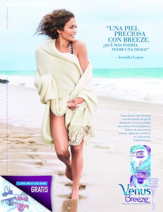 © 2011 The Gillette Company.




                                                                                                                                                                              “UNA PIEL
                                                                                                                                                                                PRECIOSA
                                                                                                                                                                               CON BREEZE.
                                                                                                                                                                             ¿QUÉ MÁS PODRÍA
                                                                                                                                                                                 PEDIR UNA DIOSA?”
                                                                                                                                                                                  – Jennifer Lopez
Promoción válida por la compra de una maquinilla Venus del 1 de Abril al 31 de Diciembre de 2011 o hasta ﬁn de existencias. Uds. : 100.000. Color sujeto a disponibilidad.




                                                                                                                                                                                      Venus Breeze está diseñada
                                                                                                                                                                                       con dos pastillas de gel de
                                                                                                                                                                                     depilación. Así ya no tendrás
                                                                                                                                                                                   que utilizar crema depilatoria.
                                                                                                                                                                                          Disfruta de unas piernas
                                                                                                                                                                                    sedosas, dignas de una diosa,
                                                                                                                                                                                                  en cada pasada.
                                                                                                                                                                                                  GilletteVenus.es




                                                                                                                                                                                                                     ®
                                                                                                                                                                                      DESCUBRE LA DIOSA QUE HAY EN TI.
 