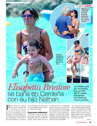Cuánto amor
                                                                                                                    Flavio Briatore
                                                                                                                    y Elisabetta
                                                                                                                    empiezan
                                                                                                                    la jornada
                                                                                                                    dándose un
                                                                                                                    beso hace
                                                                                                                    unos días en
                                                                                                                    Cerdeña.




                                                                            Elisabetta,
                                                                            espectacular
                                                                            en biquini, se
                                                                            bañó con su
                                                                            hijo, que se
                                                                            parece a su
                                                                            padre.




  Elisabetta Briatore                                                                                    La modelo está
                                                                                                         tan encantada


se baña en Cerdeña
                                                                                                         con su niño,
                                                                                                         de 16 meses,
                                                                                                         que quiere

con su hijo Nathan                                                                                       ser mamá de
                                                                                                         nuevo y pronto.



F
      lavio Briatore y Elisa-   ño de 16 meses, un niño rolli-    en Porto Cervo, el segundo           En unas recientes declara-
      betta han iniciado las    zo y grandullón que se pare-      puerto turístico más caro del      ciones, Elisabetta afirmaba que
      vacaciones en Porto       ce a su famoso papá.              mundo, donde la tarifa diaria      está tan encantada con su hijo
Cervo, en la isla de Cerde-                                       por embarcación es de 2.900        que le “gustaría volver a ser
ña. Les acompañan varios        Vacaciones millonarias            euros. En esta localidad, el       madre otra vez muy pronto”.
familiares de la modelo, en-    A Briatore todo se le hace        magnate es dueño de una Bi-        Dijo también que su pequeño
tre ellos, su hermana Marzia,   poco para su mujer (30 años       llionaire, una de las discotecas   Nathan es lo mejor que le ha
pero Elisabetta sólo tiene      más joven que él) y su hijo. La   más exclusiva de Europa, y una     ocurrido en la vida.
ojos para Nathan, su peque-     pareja recala todos los años      tienda de ropa masculina.                                       Queen

                                                                                                             www.diezminutos.es     39
 