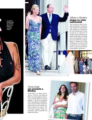 Alberto y Charlene
La cantante                                           niegan su crisis
británica ganó                                        matrimonial
con, sólo dos                                         Tras su luna de miel, los prín-
discos, cinco
Grammys                                               cipes de Mónaco convocaron
y dos Brits                                           a los medios de comunicación
Awards.                                               para expresar su indignación
                                                      por los persistentes rumores
                                                      de crisis en su matrimonio. El
                                                      príncipe culpa a personas que
                                                      quieren hacer daño a su familia
                                                      de los insoportables rumores
                                                      que viene sufriendo la pareja.
                                                      Alberto y Charlene han vuelto
                                                      al trabajo tras su luna de miel
                                                      inaugurando una exposición
                                                      sobre su boda en el Museo
                                                      Oceanográﬁco de Mónaco.




                 Nuria Fergó
                 nos presenta a
                 Martina
                 Nuria Fergó y su marido, el pro-
                 ductor musical José Manuel
                 Maíz, han sido padres por prime-
                 ra vez. Su hija, Martina, nació el
                 pasado 17 de julio en el Hospital
                 USP Palmaplanas de Mallorca,
                 donde reside el feliz matrimonio
                 desde que en mayo del año pa-
                 sado se diera el “sí, quiero”. “Es
                 muy buena y guapa. Tengo una
                 princesita”, dijo la cantante a la
                 salida de la clínica.

                                                           www.diezminutos.es    5
 