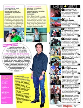 LAS 10                   + VISTAS
                                                                                                                                                                                                             VISTAS




                                                                                                   MAYORES DE 18 AÑOS. VALORACIÓN REALIZADA POR ÓSCAR CABRERA, CRÍTICO DE CINE.
      Linterna Verde
      Estreno: 29 de julio.
                                                      La víctima perfecta
                                                      Estreno: 29 de julio.
                                                                                                                                                                                  LAS 10
      Director: Martin Campbell.                      Director: Antti Jokinen.                                                                                                                     1       Harry Potter y...
                                                                                                                                                                                                           D. RADCLIFFE / E. WATSON
      Intérpretes: Ryan Reynolds, Peter               Intérpretes: Hilary Swank, Jeffrey Dean
      Saasgard, Blake Lively, Tim Robbins.            Morgan, Christopher Lee.                                                                                                                   En la última entrega, las fuerzas
                                                                                                                                                                                                 del bien y del mal del mundo
      ACCIÓN                                          THRILLER                                                                                                                                   mágico se enfrentarán en una
      Hal Jordan (Ryan Reynolds) es un                Juliet (Hilary Swank) es una jo-                                                                                                           devastadora guerra. ✌✌✌        +16
      piloto que prueba prototipos y, un              ven médica que, tras separarse
      día, adquiere superpoderes que                  de su marido, se instala en un
                                                                                                                                                                                                   2       Cars 2
      le son concedidos por un extrate-               apartamento de Brooklyn. Pero                                                                                                                        DIBUJOS ANIMADOS
      rrestre moribundo. Gracias a ello               pronto descubre que no está sola                                                                                                           Rayo McQueen y su amigo, la
      será reclutado para una misión de               en su lujoso apartamento, y que                                                                                                            grúa Mate, viajan al extranjero
      paz intergaláctica y adoptará el so-            es víctima de un obseso que con-                                                                                                           para participar en un campeona-
                                                                                                                                                                                                 to mundial. ✌✌                 TP
      brenombre de Linterna Verde.                    vertirá su casa en una prisión.

                                                                                                                                                                                                   3       Bad Teacher
                                                                                                                                                                                                           CAMERON DÍAZ / H. STEINFELD
                                                                                                                                                                                                 Elisabeth es una profesora irres-




                                                                                                +18
                                                                                                                                                                                                 ponsable, grosera y malhablada
                                                                                                                                                                                                 que traza un plan para conquistar




                                                                                                          MAYORES DE 16 AÑOS.
                                                                                                                                                                                                 a un rico profesor. ✌✌✌         +16


                                                                                                                                                                                                   4       Transformers 3
                                                                                                                                                                                                           S. LABEOUF/ R. HUNTINGTON
                                                                                                                                                                                                 Los Autobots y los Decepticons
                                                                                                                                                                                                 se ven envueltos en una peligro-




                                                                                                +16
                                                                                                                                                                                                 sa carrera espacial que puede
             O
   OJO AL DAT                                                                                                                                                                                    terminar en guerra. ✌


                                                                                                   MAYORES DE 12 AÑOS.
                                                                                                                                                                                                                               +12

            La última entrega de                                                                                                                                                                           Resacón 2...
          “HARRY POTTER Y LAS                                                                                                                                                                      5       BRADLEY COOPER/ E. HELMS
         RELIQUIAS DE LA MUER-                                                                                                                                                                    Stu se casa con Lauren en
         TE” recaudó en su estreno                                                                                                                                                                Tailandia. Sus amigos le organi-
                                                                                                +12


                                                                                                                                                                                                  zan una desmadrada despedida
     307.000.000 DE DÓLARES                                                                                                                                                                       de soltero en Bangkok. ✌     +18
                                                                                                                      MAYORES DE 7 AÑOS




 La entrega ﬁnal de la exitosa saga ha batido récord con
   el mayor estreno que se ha producido en la industria                                                                                                                                                6   Kung Fu Panda 2
 cinematográﬁca. El estreno de la película, que se realizó                                                                                                                                                 DIBUJOS ANIMADOS
    el mismo día en 59 países, supuso una recaudación                                                                                                                                             Po y los Cinco Furiosos se
     internacional de 307 millones de dólares, la mayor                                                                                                                                           enfrentan a Lord Shen, que
                                                                                                                                                                                                  quiere acabar con el kung fu y
                                                                                                 +7




    de todos los tiempos en un sólo ﬁn de semana. En
        España, la película está en el número uno del                                                                                                                                             conquistar China. ✌✌✌         TP
                                                                                                                      TODOS LOS PÚBLICOS




         ranking de recaudación con casi 6 millones
              de euros y 800.000 espectadores                                                                                                                                                          7   Amigos
                en los tres primeros días de                                                                                                                                                               E. ALTERIO/ DIEGO MARTÍN
                          exhibición.                                                                                                                                                              Tres amigos luchan por conver-
                                                                                                                                                                                                   tirse en el que más audiencia
                                                                                                                                                                                                   logre en televisión para ganar una
                                                                                                TP




                                                                                                                                                                                                   apuesta millonaria. ✌✌         +12
                                                                                                ✌✌✌✌ EDAD RECOMENDADA :




LOS 5 MÁS                   TOM CRUIS
                                       E
                                                                                                                                                                                                       8   Betty Anne Waters
                                        ptación                                                                                                                                                            HILARY SWANK / S. ROCKWELL
VENDIDOS                    rueda la ada a del                                                                                                                                                    Cuando condenan a su hermano
                                         ﬁc
Pablo Alborán.              cinematográ f Ages”                                                                                                                                                   a cadena perpetua, Betty Anne
                                         ko
                            musical “Roc ctor está
Pablo Alborán.
                                                                                                                                                                                                  Waters dedicará 18 años de su
Emi Music.                                   s, el a                                                                                                                                              vida a sacarle de la cárcel. ✌✌ +7
                             • A sus 49 año
Tierra ﬁrme.                                 una agenda
                             imparable con
Luis Fonsi.                                   jes y estrenos.
                             repleta de roda a de
                                                                                                          EXCELENTE




Universal.
                                                eg                                                                                                                                                     9   Midnight in Paris
La orilla de mi               • La cuarta entr le”, que él                                                                                                                                                 OWEN WILSON/ R. MCADAMS
                                               ssib
pelo.                         “Mission: Impo do, llegará                                                                                                                                           Un chico llega a París
                                               uci
                                                                                                ✌ BUENA ✌✌ MUY BUENA ✌✌✌




Niña Pastori.                 mismo ha prod ximas                                                                                                                                                  junto a su pareja. El embrujo
                                               pró
Sony Music.
                               a los cines las                                                                                                                                                     de la ciudad del Sena encandila
When the sun                   Navidades.                                                                                                                                                          al joven enamorado. ✌✌✌ TP
                                                 gonizará la
                               • También prota sical de
goes down.
Selena Gómez &                                   mu
The Scene.
Universal/ Hollywood
                                adaptación del
                                Broadway “Roc
                                                 k of Ages”, que                                                                                                                                   10 Un cuentoH.chino
                                                                                                                                                                                                      RICARDO DARÍN/ S. HUANG
                                                   en Miami.
Records.                        ya está rodando izará dos                                                                                                                                         El asiático Jun llega a Buenos
                                                  on
4.                               •Además protag blivion” y                                                                                                                                        Aires buscando a su único
Beyoncé.                         cintas de acci ón: “O                                                                                                                                            pariente vivo. Sólo Ricardo está
                                                                                                          REGULAR




Sony Music.                                                                                                                                                                                       dispuesto a ayudarle. ✌✌✌ +12
                                 “One Shot”.

                                                                                                                                                                                   Elaborado por los                        del 15 al 17
                                                                                                                                                                                        expertos de                         de julio.
 