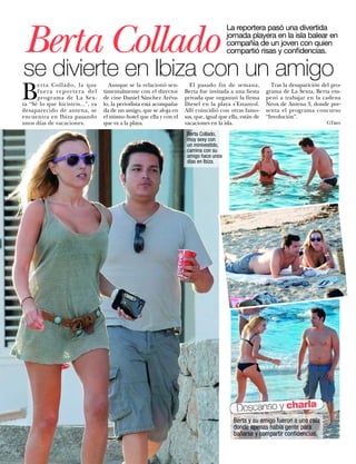 Berta Collado
                                                                                        La reportera pasó una divertida
                                                                                        jornada playera en la isla balear en
                                                                                        compañía de un joven con quien
                                                                                        compartió risas y confidencias.

se divierte en Ibiza con un amigo
B
      erta Collado, la que          Aunque se la relacionó sen-        El pasado fin de semana,             Tras la desaparición del pro-
      fuera reportera del         timentalmente con el director      Berta fue invitada a una fiesta      grama de La Sexta, Berta em-
      programa de La Sex-         de cine Daniel Sánchez Aréva-      privada que organizó la firma        pezó a trabajar en la cadena
ta “Sé lo que hicisteis...”, ya   lo, la periodista está acompaña-   Diesel en la playa s'Estanyol.       Neox de Antena 3, donde pre-
desaparecido de antena, se        da de un amigo, que se aloja en    Allí coincidió con otras famo-       senta el programa concurso
encuentra en Ibiza pasando        el mismo hotel que ella y con el   sas, que, igual que ella, están de   “Involución”.
unos días de vacaciones.          que va a la playa.                 vacaciones en la isla.                                        GTres

                                                                      Berta Collado,
                                                                      muy sexy con
                                                                      un minivestido,
                                                                      camina con su
                                                                      amigo hace unos
                                                                      días en Ibiza.




                                                                                            Descanso y charla
                                                                                           Berta y su amigo fueron a una cala
                                                                                           donde apenas había gente para
                                                                                           bañarse y compartir conﬁdencias.

84    www.diezminutos.es
 