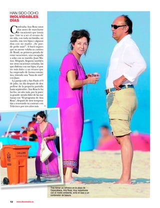 HAN SIDO OCHO
INOLVIDABLES
DÍAS


C
         onfesaba Ana Rosa unos
         días antes de marcharse
         de vacaciones que intuía
que “éste va a ser el verano de
mi vida, con toda mi familia, mi
marido, mis tres hijos y algunos
días con mi madre. ¿Se pue-
de pedir más?”. A buen seguro
que su mente volaba ya camino
de Brasil, su primera parada de
estas vacaciones, una escapada
a solas con su marido, Juan Mu-
ñoz. Después, llegarán también
sus otras vacaciones soñadas, las
que disfruta con sus hijos, el pos-
tre más dulce a un verano que
ha empezado de forma román-
tica, viviendo una “luna de miel”
con Juan.
   La pareja voló a Sao Paulo el 9
de julio, un día después de des-
pedirse de la pequeña pantalla
hasta septiembre. Ana Rosa lo ha
hecho, un año más, por la puer-
ta grande: siendo líder de las ma-
ñanas con “El programa de Ana
Rosa”, después de siete tempora-
das y renovando su contrato con
                                      ▼




Telecinco por tres años más.




                                          Tras tomar un refresco en la playa de
                                          Copacabana, Ana Rosa, muy respetuosa
                                          con el medio ambiente, echó el vaso a un
                                          contenedor de basura.

12    www.diezminutos.es
 