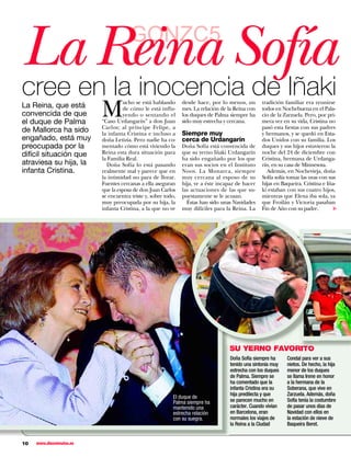 La Reina Sofía                         GONZC5

cree en la inocencia de Iñaki
                          M
                                   ucho se está hablando       desde hace, por lo menos, un       tradición familiar era reunirse
La Reina, que está                 de cómo le está influ-      mes. La relación de la Reina con   todos en Nochebuena en el Pala-
convencida de que                  yendo o sentando el         los duques de Palma siempre ha     cio de la Zarzuela. Pero, por pri-
el duque de Palma         “Caso Urdangarín” a don Juan         sido muy estrecha y cercana.       mera vez en su vida, Cristina no
                          Carlos; al príncipe Felipe, a                                           pasó esta fiestas con sus padres
de Mallorca ha sido       la infanta Cristina e incluso a      Siempre muy                        y hermanos, y se quedó en Esta-
engañado, está muy        doña Letizia. Pero nadie ha co-      cerca de Urdangarín                dos Unidos con su familia. Los
preocupada por la         mentado cómo está viviendo la        Doña Sofía está convencida de      duques y sus hijos estuvieron la
difícil situación que     Reina esta dura situación para       que su yerno Iñaki Urdangarín      noche del 24 de diciembre con
                          la Familia Real.                     ha sido engañado por los que       Cristina, hermana de Urdanga-
atraviesa su hija, la       Doña Sofía lo está pasando         eran sus socios en el Instituto    rín, en su casa de Minnesota.
infanta Cristina.         realmente mal y parece que en        Noos. La Monarca, siempre            Además, en Nochevieja, doña
                          la intimidad no para de llorar.      muy cercana al esposo de su        Sofía solía tomar las uvas con sus
                          Fuentes cercanas a ella aseguran     hija, ve a éste incapaz de hacer   hijas en Baqueira. Cristina e Iña-
                          que la esposa de don Juan Carlos     las actuaciones de las que su-     ki estaban con sus cuatro hijos,
                          se encuentra triste y, sobre todo,   puestamente se le acusan.          mientras que Elena iba sola, ya
                          muy preocupada por su hija, la         Éstas han sido unas Navidades    que Froilán y Victoria pasaban




                                                                                                                                   ▼
                          infanta Cristina, a la que no ve     muy difíciles para la Reina. La    Fin de Año con su padre.




                                                                                   SU YERNO FAVORITO
                                                                                   Doña Sofía siempre ha     Condal para ver a sus
                                                                                   tenido una sintonía muy   nietos. De hecho, la hija
                                                                                   estrecha con los duques   menor de los duques
                                                                                   de Palma. Siempre se      se llama Irene en honor
                                                                                   ha comentado que la       a la hermana de la
                                                                                   infanta Cristina era su   Soberana, que vive en
                                                                                   hija predilecta y que     Zarzuela. Además, doña
                                                          El duque de
                                                          Palma siempre ha         se parecen mucho en       Sofía tenía la costumbre
                                                          mantenido una            carácter. Cuando vivían   de pasar unos días de
                                                          estrecha relación        en Barcelona, eran        Navidad con ellos en
                                                          con su suegra.           normales los viajes de    la estación de nieve de
                                                                                   la Reina a la Ciudad      Baqueira Beret.


10   www.diezminutos.es
 