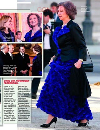 Doña Sofía
                                                                  estrenó un
                                                      GONZC5      diseño de
                                                                  Margarita Nuez.




La Reina tiene en
doña Letizia un
gran apoyo.




Doña Sofía charla con
Mariano Rajoy y con los
ministros de Defensa,
Pedro Morenés –en el
centro–, e Interior, Jorge
Fernández Díaz.




 COMO UNA VERDADERA
 PROFESIONAL
 A pesar de los              por la tela con
 duros momentos              ﬂores en relieve
 por los que está            de su modista de
 pasando, la Reina           cabecera, Margarita
 es, ante todo, una          Nuez. Estuvo muy
 profesional que             animada charlando
 se debe a sus               con el presidente
 funciones como              del Gobierno,
 esposa de don Juan          Mariano Rajoy, y
 Carlos. Por eso, el         los ministros de
 pasado día 6 de             Defensa e Interior.
 enero, presidió junto       Por su parte, doña
 al Rey la tradicional       Letizia volvió a lucir
 Pascua Militar,             un conjunto de
 acompañados por             Felipe Varela que
 los Príncipes de            había estrenado en
 Asturias y que se           el mismo escenario
 celebra cada año            el año pasado, para
 en el Palacio Real.         la presentación de
 Doña Sofía eligió un        credenciales del
 traje muy llamativo         cuerpo diplomático.


                                                               www.diezminutos.es   13
 