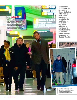 GONZC5   En contra de
                                                    todo lo que se
                                                    ha dicho, el
                                                    duque de Palma
                                                    sí ha visto a
                                                    Juan María
     Más delgado                                    Urdangarín.
     El duque de Palma fue fotograﬁado              La cita familiar
     en el aeropuerto de Washington,                tuvo lugar en
     el 2 de enero, antes de salir hacia            un pueblo
     Londres, rumbo a Barcelona. A                  de Girona.
     su lado, el policía federal que le
     han asignado las autoridades                   Además, el
     americanas para su protección.                 marido de la
                                                    infanta Cristina
                                                    ha resuelto
                                                    varios asuntos
                                                    legales en la
                                                    Ciudad Condal.




                                                    La infanta Cristina entra en el
                                                    garaje de su casa de Washington,
                                                    Estados Unidos. A la dcha.,
                                                    conduciendo su propio coche.


14     www.diezminutos.es
 