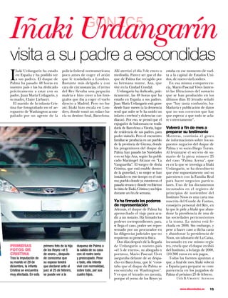 Iñaki Urdangarín                                       GONZC5

visita a su padre a escondidas
I
    ñaki Urdangarín ha estado         policía federal norteamericana      Allí aterrizó el día 3 de enero a          estaba en ese momento de vuel-
    en España y ha podido ver         poco antes de coger el avión        mediodía. Parece ser que el du-            ta a la capital de Estados Uni-
    a sus padres. El duque de         que le trasladaría a Londres.       que de Palma fue recogido por              dos, de nuevo vía Londres.
Palma ha pasado 48 horas en           Bastante más delgado y con          su hermana mayor, Ana, que                   En esa misma comparecen-
nuestro país y las ha dedicado        cara de circunstancias, el yerno    vive en la Ciudad Condal.                  cia, Mario Pascual Vives lamen-
prácticamente a estar con su          del Rey llevaba una pequeña            Urdangarín ha dedicado, prác-           tó las filtraciones del sumario
padre, Juan María Urdagarín, y        maleta e hizo creer a los fotó-     ticamente, las 48 horas que ha             que se han producido en los
su madre, Claire Liebaert.            grafos que iba a coger el vuelo     estado en España a sus padres.             últimos días. El letrado señaló
  El marido de la infanta Cris-       directo a Madrid. Pero no fue       Juan María Urdangarín está grave           que “hay tanta confusión, ha-
tina fue fotografiado en el ae-       así; Iñaki hizo escala en Lon-      desde hace meses (a la demencia            bladuría y publicación de datos
ropuerto de Washington acom-          dres, donde tomó un enlace ha-      senil que sufre se le ha unido un          que no son correctos que hay
pañado por un agente de la            cía su destino final, Barcelona.    infarto cerebral y dolencias car-          que esperar a que todo se acla-
                                                                          diacas). Por eso, se pensó que el          re correctamente”.
                                                                          exjugador de balonmano se trasla-
                                                                          daría de Barcelona a Vitoria, lugar        Volverá a ﬁn de mes a
                                                                          de residencia de sus padres, para          preparar su testimonio
                                                                          poder visitarlo. Pero el encuentro         Mientras, continúa el goteo
                                                                          familiar se producía en un pueblo          de informaciones sobre los su-
                                                                          de la provincia de Girona, donde           puestos negocios del duque de
                                                                          los progenitores del duque de              Palma y su socio Diego Torres.
                                                                          Palma han pasado las Navidades             Al levantarse el secreto de su-
                                                                          con su hija Ana, según ha publi-           mario de la pieza número 25
                                                                          cado Mariángel Alcázar en “La              del caso “Palma Arena”, que
                                                                          Vanguardia”. El suegro de doña             es en la que se investiga a Iñaki
                                                                          Cristina, que está estable dentro          Urdangarín, se ha descubierto
                                                                          de la gravedad, y su mujer se han          que éste supuestamente usó su
                                                                          instalado en este tiempo en el mis-        parentesco con la Familia Real
                                                                          mo pueblo donde ya estuvieron el           para hacer negocios particu-
                                                                          pasado verano y donde recibieron           lares. Uno de los documentos
                                                                          la visita de Iñaki, Cristina y sus hijos   incautados en el registro de
                                                                          durante un fin de semana.                  principios de noviembre del
                                                                                                                     Instituto Noos es una carta ma-
                                                                          Ya ha ﬁrmado los poderes                   nuscrita del Conde de Fontao,
                                                                          de representación                          consejero personal del Rey, en
                                                                          Además, el duque de Palma ha               la que le pide a Iñaki que aban-
                                                                          aprovechado el viaje para acu-             done la presidencia de una de
                                                                          dir a un notario. Ha firmado los           las sociedades pertenecientes
                                                                          poderes correspondientes, para,            a la trama. La misiva está fe-
                                                                          si llega el caso, poder ser repre-         chada en 2006. Sin embargo, y
                                                                          sentado por un procurador en               pese a hacer caso a dicha carta
                                                                          las diligencias judiciales que no          y abandonar la presidencia de
                                                                          requieran su presencia física.             Noos, un talonario de La Caixa,
                                                                             Dos días después de la llegada          incautado en ese mismo regis-
PRIMERAS                primera foto de la hija   duquesa de Palma a      de Urdangarín a nuestro país               tro, revela que el duque recibió
FOTOS DE                de los Reyes –el 5        la salida de su casa    –el 5 de enero–, su abogado y              del Instituto, a lo largo de 2008,
CRISTINA                de enero–, después        con el rostro serio     portavoz, Mario Pascual Vives              110.300 euros en seis pagos.
Tras la imputación de   de conocerse que          y preocupado. Pese      aseguraba delante de su despa-               Todas las fuentes apuntan a
su marido el 29 de      su esposo tendrá          a todo, ella intenta    cho en Barcelona, que le “cons-            que, a final de mes, Iñaki volverá
diciembre, la infanta   que declarar ante el      vivir con normalidad,   taba que el duque de Palma se              a España para preparar su com-
Cristina se encuentra   juez el 25 de febrero,    sobre todo, por sus     encontraba en Washington”.                 parecencia en los juzgados de
muy afectada. En esta   se puede ver a la         cuatro hijos.           Y es que el letrado no mentía,             Palma el próximo 25 de febrero.
                                                                          porque el yerno de los Reyes ya                   Uxía B. Urgoiti/ Agencias


                                                                                                                              www.diezminutos.es   15
 