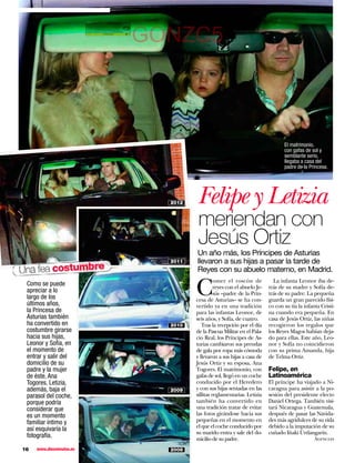 GONZC5



                                                                              El matrimonio,
                                                                              con gafas de sol y
                                                                              semblante serio,
                                                                              llegaba a casa del
                                                                              padre de la Princesa.




                            2012    Felipe y Letizia
                                    meriendan con
                                    Jesús Ortiz
                                   Un año más, los Príncipes de Asturias
                            2011   llevaron a sus hijas a pasar la tarde de
Una fea costumbre                  Reyes con su abuelo materno, en Madrid.


                                   C
                                             omer el roscón de           La infanta Leonor iba de-
 Como se puede                               reyes con el abuelo Je-   trás de su madre y Sofía de-
 apreciar a lo                               sús –padre de la Prin-    trás de su padre. La pequeña
 largo de los                      cesa de Asturias– se ha con-        guarda un gran parecido físi-
 últimos años,                     vertido ya en una tradición         co con su tía la infanta Cristi-
 la Princesa de                    para las infantas Leonor, de        na cuando era pequeña. En
 Asturias también                  seis años, y Sofía, de cuatro.      casa de Jesús Ortiz, las niñas
 ha convertido en           2010      Tras la recepción por el día     recogieron los regalos que
 costumbre girarse                 de la Pascua Militar en el Pala-    los Reyes Magos habían deja-
 hacia sus hijas,                  cio Real, los Príncipes de As-      do para ellas. Este año, Leo-
 Leonor y Sofía, en                turias cambiaron sus prendas        nor y Sofía no coincidieron
 el momento de                     de gala por ropa más cómoda         con su prima Amanda, hija
 entrar y salir del                y llevaron a sus hijas a casa de    de Telma Ortiz.
 domicilio de su                   Jesús Ortiz y su esposa, Ana
 padre y la mujer                  Togores. El matrimonio, con         Felipe, en
 de éste, Ana                      gafas de sol, llegó en un coche     Latinoamérica
 Togores. Letizia,                 conducido por el Heredero           El príncipe ha viajado a Ni-
 además, baja el            2009   y con sus hijas sentadas en las     caragua para asistir a la po-
 parasol del coche,                sillitas reglamentarias. Letizia    sesión del presidente electo
 porque podría                     también ha convertido en            Daniel Ortega. También visi-
 considerar que                    una tradición tratar de evitar      tará Nicaragua y Guatemala,
 es un momento                     las fotos girándose hacia sus       después de pasar las Navida-
 familiar íntimo y                 pequeñas en el momento en           des más agridulces de su vida
                                   el que el coche conducido por       debido a la imputación de su
 así esquivaría la
                                   su marido entra y sale del do-      cuñado Iñaki Urdangarín.
 fotografía.                       micilio de su padre.                                      Agencias

16   www.diezminutos.es     2008
 