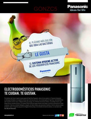 GONZC5




ELECTRODOMÉSTICOS PANASONIC
TE CUIDAN. TE GUSTAN.
Si al plátano más fresco le gusta la nueva gama de frigoríﬁcos Panasonic, cómo no te va a gustar a ti. Panasonic demuestra
su liderazgo tecnológico y su propósito de hacer que tu vida sea más fácil, con su nueva gama de frigoríﬁcos. Electrodomésticos
que incorporan avances como: el Hygiene Active que protege a los alimentos de bacterias dañinas, la tecnología Inverter que
proporciona un consumo eﬁciente, y el sistema Vitamin Safe que asegura durante más tiempo la perfecta conservación de frutas
y verduras. Y todo con un diseño inteligente y elegante, de líneas simples, que aprovecha al máximo el interior y dota de armonía
el exterior. Crear un frigoríﬁco que gracias al Hygiene Active proteja a los alimentos de bacterias dañinas, es una buena idea.
Una idea de Panasonic.



www.panasonic.es                                                                   Síguenos en las redes sociales:
 
