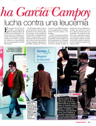 ha García Campoy                                       GONZC5

lucha contra una leucemia
E
      l pasado día 23 de di-             Ni ella misma sabía entonces      cuenta en este difícil momento    puede tener un acompañante a
      ciembre, tras despedirse         que las pruebas a las que iba a     con la compañía de su marido,     su lado, que suele ser su mari-
      de los telespectadores de        someterse en una clínica madri-     Andrés Vicente Gómez, y de        do, y está en comunicación con
su informativo matinal de Te-          leña porque tenía problemas         sus hijos.                        su familia. No contesta al telé-
lecinco por una “cuestión per-         estomacales, acompañados de           Concha, una de las profesio-    fono, pero responde mensajes,
sonal”, Concha García Campoy           mucho cansancio físico, termi-      nales más queridas de la peque-   y no pretende ocultar su situa-
escribía en su Twitter “a punto        narían por detectarle una leuce-    ña pantalla, está sometida a un   ción, aunque tampoco airearla.
de solventar un problemilla            mia, contra la que ahora lucha      duro tratamiento en el hospital   Su círculo cercano es conscien-
que me ha apartado unos días           con gran valentía y esperanza. La   madrileño de La Zarzuela. Se      te de la situación y la apoya con




                                                                                                                                            ▼
del matinal”.                          periodista catalana, de 53 años,    encuentra aislada, aunque sí      todo su cariño.

      El productor, con una bolsa
     de la farmacia, se ocupa de
   todo lo relativo a la periodista.




                                                                                      En ausencia de mamá
                                                                                          Lorenzo y Berta, los
                                                                                          hijos de Concha, de 18
                                        Andrés Vicente                                    y trece años, conocen la
                                        Gómez, su                                         enfermedad de su madre y
                                        pareja desde                                      tienen el constante apoyo y
                                        hace once años,                                   compañía de Andrés Vicente
                                        el pasado 29
                                        de diciembre                                      Gómez. El cineasta vive
                                        llegando al                                       con ellos y sigue pendiente
                                        hospital. Aunque                                  de los chicos mientras la
                                        está aislada                                      periodista está ingresada.
                                        le permiten                                       En la foto, Berta y Andrés, la
                                        tener un
                                        acompañante.                                      pasada semana en Madrid.

                                                                                                                      www.diezminutos.es   21
 