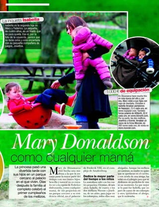 La inquieta Isabella
                                             GONZC5
 Isabella es la segunda hija de
 Mary y Federico. La pequeña,
 de cuatro años, es un trasto que
 no para quieta. Eso sí, por la
 foto de la izquierda, parece que
 no tiene celos y está encantada
 con su pequeña compañera de
 juegos, Joseﬁna.




                                                                                             1.000 € de equipación
                                                                                                          En Dinamarca hace mucho frío
                                                                                                          en esta época del año y, por
                                                                                                          eso, Mary vistió a sus hijos con
                                                                                                          ropa de montaña. Christian e
                                                                                                          Isabella llevaban pantalones
                                                                                                          de Napapijri, 75 € cada uno, en
                                                                                                          www.napapijri.com. También
                                                                                                          forros polares de 66North, 83 €
                                                                                                          cada uno, en www.66north.com.
                                                                                                          Por su parte, los dos mellizos,
                                                                                                          Joseﬁna y Vicente, llevaban un
                                                                                                          mono de la ﬁrma Moncler, de
                                                                                                          392 euros cada uno, de venta en
                                                                                                          store.moncler.com.




     Mary Donaldson
     como cualquier mamá
         La princesa pasó una
                                    M
                                              ary de Dinamarca        de Frederik VIII, en el com-        abrigados. Aunque los mellizos
            divertida tarde con               está hecha una ma-      plejo de Amalienborg.               no caminan, su madre no quiso
        sus hijos en un parque                draza a la que le en-                                       que se quedaran en el carrito,
                                    canta pasar la mayor parte del    Dedica la mayor parte               y con ayuda de una amiga, los
            cercano al palacio      tiempo con sus cuatro hijos.      del tiempo a los niños              subió en el tobogán para que se
          en el que viven. Días     Sencilla y natural no es extra-   La australiana salió con los cua-   deslizaran sin perderlos de vista
          después la familia al     ño ver a la esposa de Federico    tro pequeños, Christian, de seis    ni un momento. La que mejor
                                    disfrutando, como cualquier       años; Isabella, de cuatro, y los    se lo pasó fue Isabella, que no
           completo celebró el      mamá, de sus pequeños en          dos mellizos, Vicente y Josefi-     paró de correr de un columpio
           primer cumpleaños        un parque cercano a su resi-      na, de un añito, para jugar en      a otro, quitándose el abrigo,
                de los mellizos.    dencia oficial, en el palacete    los columpios, todos ellos muy      que le molestaba.
                                                                                                                                        ▼




                                                                                                                  www.diezminutos.es   25
 