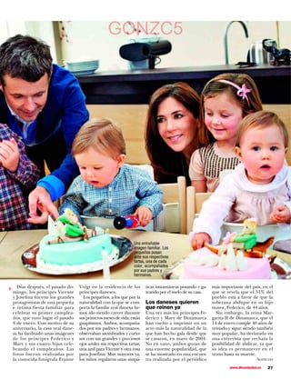 GONZC5                                  LTi. Vere dierips,
                                                                                          qua villestebem
                                                                                          pris, nonihilius ocae
                                                                                          consu essimus ﬁn
                                                                                          rem acio volus,
                                                                                          egit, nequitus




                                                                 Una entrañable
                                                                 imagen familiar. Los
                                                                 pequeños posan
                                                                 ante sus respectivas
                                                                 tartas, una de cada
                                                                 color, acompañados
                                                                 por sus padres y
                                                                 hermanos.

  Días después, el pasado do-     Voigt en la residencia de los         ticas instantáneas posando y ga-     más importante del país, en el
▼




mingo, los príncipes Vicente      príncipes daneses.                    teando por el suelo de su casa.      que se revela que el 51% del
y Josefina fueron los grandes       Los pequeños, a los que por la                                           pueblo está a favor de que la
protagonistas de una pequeña      naturalidad con la que se com-        Los daneses quieren                  soberana abdique en su hijo
e íntima fiesta familiar para     porta la familia real danesa he-      que reinen ya                        mayor, Federico, de 44 años.
celebrar su primer cumplea-       mos ido viendo crecer durante         Una vez más los príncipes Fe-          Sin embargo, la reina Mar-
ños, que tuvo lugar el pasado     sus primeros meses de vida, están     derico y Mary de Dinamarca           garita II de Dinamarca, que el
8 de enero. Con motivo de su      guapísimos. Ambos, acompaña-          han vuelto a imprimir en un          14 de enero cumple 40 años de
aniversario, la casa real dane-   dos por sus padres y hermanos,        acto más la naturalidad de la        reinado y sigue siendo también
sa ha facilitado unas imágenes    observaban asombrados y curio-        que han hecho gala desde que         muy popular, ha declarado en
de los príncipes Federico y       sos con sus grandes y preciosos       se casaron, en mayo de 2004.         una entrevista que rechaza la
Mary y sus cuatro hijos cele-     ojos azules sus respectivas tartas,   No en vano, ambos gozan de           posibilidad de abdicar, ya que
brando el cumpleaños. Las         una azul para Vicente y otra rosa     una enorme popularidad, que          su idea es permanecer en el
fotos fueron realizadas por       para Josefina. Muy mayores ya,        se ha mostrado en una encues-        trono hasta su muerte.
la conocida fotógrafa Franne      los niños regalaron unas simpá-       tra realizada por el periódico                              Agencias

                                                                                                                     www.diezminutos.es   27
 