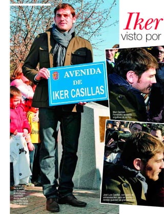 GONZC5
                                                        Iker
                                                        visto por




                                               Mari Carmen
                                               Fernández se siente
                                               orgullosa de su hijo.




     Casillas ya
     tiene avenida
     en Móstoles,
     el municipio
     madrileño                        José Luis Casillas, con quien se
     donde nació y                    entrenaba Iker para ser portero.
     ha vivido hasta                  Ambos guardan un gran parecido.
     hace diez años.
28      www.diezminutos.es
 