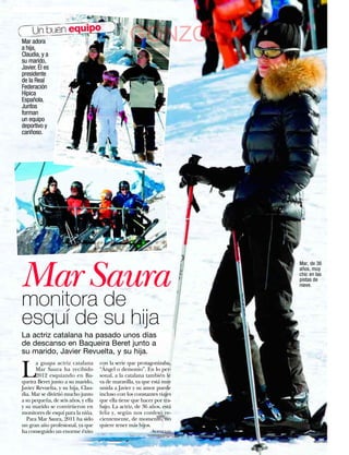 Un buen equipo
Mar adora
a hija,
                                                  GONZC5
Claudia, y a
su marido,
Javier. Él es
presidente
de la Real
Federación
Hípica
Española.
Juntos
forman
un equipo
deportivo y
cariñoso.




Mar Saura
                                                                         Mar, de 36
                                                                         años, muy
                                                                         chic en las
                                                                         pistas de
                                                                         nieve.


monitora de
esquí de su hija
La actriz catalana ha pasado unos días
de descanso en Baqueira Beret junto a
su marido, Javier Revuelta, y su hija.


L
       a guapa actriz catalana       con la serie que protagonizaba,
       Mar Saura ha recibido         “Ángel o demonio”. En lo per-
       2012 esquiando en Ba-         sonal, a la catalana también le
queira Beret junto a su marido,      va de maravilla, ya que está muy
Javier Revuelta, y su hija, Clau-    unida a Javier y su amor puede
dia. Mar se divirtió mucho junto     incluso con los constantes viajes
a su pequeña, de seis años, y ella   que ella tiene que hacer por tra-
y su marido se convirtieron en       bajo. La actriz, de 36 años, está
monitores de esquí para la niña.     feliz y, según nos confesó re-
   Para Mar Saura, 2011 ha sido      cientemente, de momento, no
un gran año profesional, ya que      quiere tener más hijos.
ha conseguido un enorme éxito                               Agencias

32    www.diezminutos.es
 