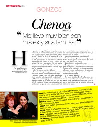 ENTREVISTA DIEZ

                                                  GONZC5

                                        Chenoa                                               CANTANTE


                 ❝ Me llevo muy bien con
                   mis ex y sus familias ❞


     H
                                          a ganado en seguridad, en simpatía, en na-          y mi oscuridad, y si me sacan una foto con
                                          turalidad, lo habitual si tenemos en cuenta         un móvil, y no estoy haciendo nada malo, ni
                                          que el éxito por su participación en “Ope-          mal a nadie, lo acepto.
                                          ración Triunfo” le llegó de sopetón. Pero a           -¿Se considera una mujer conquistadora?
                                          la vez que su carrera ha ido en ascenso, en           -Soy la primera que cuando tengo pareja
                                          su vida personal no ha encontrado todavía           hablo de ello, pero a veces no me dan tiem-
                                          al hombre que le lleve al altar. Después de         po a que la cosa vaya a más.
                                          varias relaciones fracasadas, Chenoa acaba            -Ha tenido cinco parejas en diez años.
                                          de romper con Curi Gallardo, el empresa-              -Me parece una lista bastante escueta,
                                          rio gaditano con quien llevaba saliendo algo        pero más que la cantidad de novios que me
           Por Rosa Villacastín           más de un mes.                                      adjudican es la manera en que se lo toman
               Fotos: Ana Ruiz              -¿Qué ha ocurrido con Curi Gallardo?              ellos, no yo, que me llevo muy bien con mis
        Ayudante de fotografía:             -Son cosas que pasan, pero me encuentro           ex y sus familias, que me adoran, señal de
            Dolores Santillana
                                          muy bien, volcada totalmente en mi trabajo.         que mala no debo ser.
                                            -Gracias a “O.T.” saltó a la fama. ¿Qué siente      -¿Tan familiar es usted?
                                          ahora cuando se ve protagonista de una portada?       -Soy muy familiar. Desde el primer mo-
                                            -Hay que estar muy preparado para asumir          mento saben de qué voy. En cuanto a los
                                          la popularidad. Yo, al principio, era muy se-       éxitos o los fracasos sentimentales, para mí
                                          ria; sin embargo, desde hace unos años, sé          no es un fracaso que se termine una rela-
                                          quién soy, me gusta como soy, con mi luz            ción: son etapas.




                                                                                                                                             ▼
                                                                                                                           ació el 25 de
                                                                                                      ini Falomir y n
                                                                                       Laura Corrad                           ó sus pri-
                                                       NACIÓ: Su n  ombre real es                         a), donde pas
                                                                                           lata (Argentin                        , donde
                                                                         , en Mar del P                          ilia a Mallorca
                                                       junio de 1975                        udó con su fa
                                                                                                              m
                                                                        ha  sta que se m               o cantante.
                                                       meros años,                      s pinitos com                          compatibi-
                                                        creció e hiz  o sus primero                       ti l, trabajo que
                                                                                           ucación Infan
                                                        ESTUDIOS: D
                                                                     ip lomada en Ed
                                                                                                                                   Gallardo,
                                                                           e n hoteles.                             per con Curi
                                                        lizó cantando                            Acaba de rom
                                                                         solte  ra y sin hijos.
                                                         FAMILIA: Está                                                     ún hotel com
                                                                                                                                         o
                                                         su últim  o novio.                    ba las noches en alg                 ussion”.
                                                                              años ameniza                            is” y “Koan F
                                                         INICIOS: A lo
                                                                       s 16                       pos “Quo Vad
                                                                             can  tó con los gru      primera edi-
                                                          solista. Luego             , a través de la
                                                          FAMA: Le lleg
                                                                         a en 2001                    uedó cuarta.
                                                                             ción Triu nfo”, donde q
                                                          ción de “Opera                                   ma”, que
                                                                                        Co  mo un fantas
                                                                          : El single “
                                                          ÚLTIMO DISCO
                                                                           .
     Rosa y Chenoa unen sus manos en señal de que         lanzó en 2011
            entre ellas ha nacido una buena amistad.
34   www.diezminutos.es
 