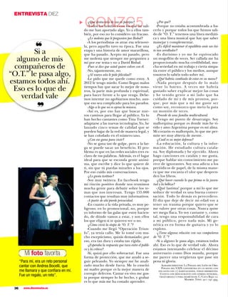 ENTREVISTA DIEZ

                                            GONZC5
                                           -¿Qué destacaría de sus ex parejas?                   -¿Por qué?




                                        ▼
                                           -Todos los hombres con los que he sali-               -Porque no estaba acostumbrada a ha-
                                        do me han aportado algo. Yo a ellos tam-              cerlo y porque todos los que hemos sali-
                                        bién, por eso no lo considero un fracaso.             do de “O. T.” tenemos una línea mediáti-
                                           -¿Le molesta que le pregunten por Bisbal?          ca y una línea musical que hay que saber

                ❝
                                           -A los periodistas os atrae esa telenove-          manejar y complementar.
                                        la, pero aquello tuvo su época. Fue una                  -¿Es difícil mantener el equilibrio ante un éxi-
                                                                                              to tan arrollador?
        Si a                            etapa y una historia de amor maravillosa,
                                        que ha pasado. Acepto mi pasado, pero                    -Es durísimo y yo me he equivocado
  alguno de mis                         me molesta que siempre me pregunten a
                                        mí por ese tema y no a David Bisbal.
                                                                                              un mogollón de veces. Ser callada me ha
                                                                                              proporcionado mucha credibilidad, mu-
 compañeros de                             -Pues se dice que usted quiere volver con él.
                                           -No, tajantemente, no.
                                                                                              cha seriedad en mi trabajo y cierta simpa-
                                                                                              tía entre el público y los medios, aunque
“O.T.” le pasa algo,                       -¿Al nuevo año le pide felicidad?
                                           -Le pido que me quede como estoy. A
                                                                                              vosotros lo sabéis todo sobre mí.
                                                                                                 -¿Qué habría cambiado de estar en su mano?
estamos todos ahí.                      2012 le tengo miedo. Como llegan malos                   -Nada porque después de lo malo
                                        tiempos hay que sacar lo mejor de noso-               viene lo bueno. A veces me habría
 Eso es lo que de                       tros, la parte más profunda y espiritual,             gustado saber explicar mejor las cosas
    verdad vale                         para hacer frente a lo que venga. Debe-
                                        mos intentar no agobiarnos mucho, aun-
                                                                                              y he tenido gente a mi lado que ha
                                                                                              cuidado de mí y de mis prontos, por-

                  ❞
                                        que eso sea complicado para los parados.              que, por más que a mí me guste ser
                                           -Algo a lo que no es ajena la música.              como soy, reconozco que meto la pata
                                           -Así es, por eso hay que buscar nue-               un montón de veces.
                                        vos caminos para llegar al público. Ya lo                -Procede de una familia multicultural.
                                        han hecho cantantes como Tina Turner:                    -Tengo mi punto de desarraigo. Soy
                                        adaptarse a las nuevas tecnologías. Yo, he            mallorquina porque es donde más he vi-
                                        lanzado cinco temas de calidad que se                 vido y amo Argentina porque es mi alma.
                                        pueden bajar de la red de manera legal, y             Mi corazón es mallorquín, lo que me per-
                                        se han colodado en el número uno.                     mite ser muy abierta de mente.
                                           -¿Con eso gana para vivir?                            -¿Cuál es su mejor defensa?
                                           -No se gana tan de golpe, pero a la lar-              -La educación, la cultura y la infor-
                                        ga se puede sacar un beneficio. El pro-               mación. He estudiado cultura catala-
                                        blema es que en las redes sociales eres es-           na. Soy diplomada y he ejercido. Ahora
                                        clavo de tus palabras. Además, es el lugar            hago canciones en catalán y me gusta,
                                        ideal para que se esconda gente anóni-                porque hablar sin conocimiento me pa-
                                        ma, que escribe y dice lo que quiere de               rece de ignorantes. Soy una adicta a los
                                        ti, sin que tú puedas mirarles a los ojos.            periódicos de papel, de la misma mane-
                                        Por eso cuido mis conversaciones.                     ra que me encanta el olor que despren-
                                           -¿Le gusta twittear?                               den los libros.
                                           -Soy muy twittera. En facebook tengo                  -¿Qué hacer cuando lo que prima es la juven-
                                        mi rincón positivo donde nos reunimos                 tud y la belleza?
                                        mucha gente para debatir sobre los te-                   -¡Qué lastima! porque a mí lo que me
                                        mas que nos interesan. Tengo 155.000                  seduce de verdad es una buena conver-
                                        contactos que resultan muy informativos.              sación. Todo lo demás es perecedero.
                                           -A partir de ahí pierde privacidad.                El día que deje de decir mi edad voy a
                                           -En cuanto a la vida privada, es muy pe-           tener un trauma porque quiero que se
                                        ligroso; en lo promocional, no, porque                me valore por otras cosas. Nunca quise
                                        yo informo de las galas que estoy hacien-             ser mega flaca. Yo soy cantante y, como
                                        do, de dónde vamos a estar, y son ellos               tal, tengo una responsabilidad de cara
                                        los que eligen si te quieren ver o no.                a mi público, pero nada más. Mi ge-
                                           -¿Cómo vivió la etapa de “O. T.”?                  nética es en forma de guitarra y yo lo
                                           -Cuando me llegó “Operación Triun-                 exploto.
                                        fo”, ya tenía callo. Me lo tomé con mu-                  -¿Tiene alguna relación con sus compañeros
                                        cho escepticismo, quizás demasiado; por               de “O. T.”?
                                        eso, era tan dura y estaba tan rígida.                   -Si a alguno le pasa algo, estamos todos
                                           -¿Esperaba la respuesta que tuvo entre el públi-   ahí. Eso es lo que de verdad vale. Ahora
                                        co y la crítica?                                      estamos intentando celebrar el décimo
         Mi foto favorita                  -Sí, quizá por ello sobreactué. Fue una            aniversario como Dios manda, porque
                                        forma de protección, que me ayudó a se-               me parece una vergüenza que pase sin
      “Para mí, era un reto personal    guir peleando. Yo siempre me he anali-                pena ni gloria.
      cantar con Andrea Bocelli, que    zado mucho desde fuera. Me lo enseñó                        Agradecimientos: La Posada del León de Oro.
                                                                                                    Posada del S.XIX convertida en un hotel con
      me llamara y que conﬁara en mí.   mi madre porque es la mejor manera de                     encanto con 17 habitaciones, todas diferentes.
      Fue un regalo, un reto”.          corregir defectos. Cantar en vivo me gus-                  Cuenta con restaurante con comida integral,
                                        ta porque siempre lo he hecho, y grabar                    vegetariana y para diabéticos. C/Cava Baja 12.
                                                                                                                      Madrid. Tfno.: 911 191 494.
                                        es lo que más me ha costado aprender.
 36     www.diezminutos.es
 