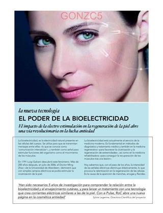 GONZC5




EL PODER DE LA BIOELECTRICIDAD


La bioelectricidad, es la electricidad natural presente en   La bioelectricidad está actualmente al servicio de la
las células del cuerpo. Se utiliza para que se transmitan    medicina moderna. Es fundamental en métodos de
mensajes entre ellas –lo que se conoce como                  diagnóstico y tratamiento médico y también en la medicina
‘comunicación intercelular’–, y también como señal para      regenerativa –para favorecer la cicatrización y la
estimular funciones del organismo como el movimiento         regeneración de extremidades–, así como en la medicina
de los músculos.                                             rehabilitadora –para conseguir la recuperación de los
                                                             músculos tras una lesión–.
En 1791 Luigi Galvani descubrió este fenómeno. Más de
200 años después, en julio de 2006, el Doctor Ming           Hoy sabemos que, con el paso de los años, la intensidad
Zhao –de la Universidad de Aberdeen– demostró que            de las señales eléctricas disminuye drásticamente, lo que
con simples campos eléctricos se podía estimular la          provoca la ralentización en la regeneración de las células.
cicatrización de la piel.                                    Es la causa de la aparición de manchas, arrugas y flacidez.



‘Han sido necesarios 5 años de investigación para comprender la relación entre la
bioelectricidad y el envejecimiento cutáneo, y para lanzar un tratamiento con una tecnología
que crea corrientes eléctricas similares a las de la piel. Con e-Pulse, RoC abre una nueva
página en la cosmética antiedad’                       Sylvie Legenne, Directora Científica del proyecto
 