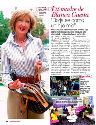 GONZC5madre de
                             La
                          Heidi Unkhoff,
                          en una imagen
                          de archivo.


                                           Blanca Cuesta
                          Es alemana y
                          enfermera de
                          profesión.



                                           “Borja es como
                                           un hijo mío”
                                           Heidi Unkhoff ha hablado por primera vez
                                           sobre maltratos psíquicos, ataques a la
                                           integridad y calumnias hacia su familia.
                                                                                      -¿Te sientes maltratada?

                                           L
                                                  a suegra de Borja Thy-
                                                  ssen ha elegido “El pro-            -Sí.
                                                  grama de Ana Rosa”                  -¿Quizás tiene que ver con el trato
                                           (Telecinco) para dar su pri-            que Tita Cervera le da a tu hija, a
                                           mera entrevista en televisión           tus nietos y a ti?
                                           y denunciar el acoso que está              -Hablo por mi familia. Creo
                                           sufriendo su familia. Todo ello         haber oído tantas veces que mi
                                           sin nombrar, de forma abierta,          hija o la familia no le cogen el
                                           el nombre de Tita Cervera.              teléfono, que lo encuentro in-
                                              -Apoyas una fundación contra el      justo. Borja la llamó delante de
                                           maltrato psicológico.                   mí el día que nació Eric.
                                              -He venido a hablar sobre el            -¿Crees que Borja ha encontrado
                                           maltrato psíquico. Creo que             una familia con vosotros?
                                           hay un vacío legal. Ya basta de            -Yo le he acogido como un
                                           maltratos psíquicos, calumnias          hijo. Él se encuentra muy a gus-
                                           de diversa índole, ataques a la         to con los hermanos de Blanca.
                                           integridad y la dignidad de mi             -¿Qué sientes cuándo Tita le pide
                                           familia sin excepción. Durante          a tu hija las pruebas de paternidad?
                                           cinco años, no se escatimó en              -Para no hacerme sufrir, mi
                                           improperios, lindezas y otras           hija me ocultó lo de las pruebas.
                                           perlas. No se reparó en el sufri-       A día de hoy no entiendo por
                                           miento que marca a las perso-           qué se rompe la relación.
                                           nas para siempre.                                                   Agencia

                                                                                   Familia discreta
                                                                                                    Borja se
                                                                                                    encuentra muy
                                                                                                    a gusto con
                                                                                                    la familia de
                                                                                                    Blanca, con ellos
                                                                                                    suele pasear por
                                                                                                    Barcelona, como
                                                                                                    en esta imagen
                                                                                                    de 2008.


                                                    En su entrevista, Heidi regaló a Ana Rosa un cuadro
                                                    pintado por su marido, médico. “El azul es el reﬂejo
                                                    de los ojos de Eric” (su nieto menor), dijo ella.




44   www.diezminutos.es
 