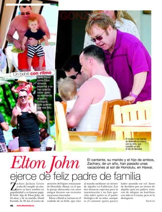 GONZC5




     Un bebé con ritmo
                           Tanto David
                           como Elton
                           donaron
                           esperma y no
                           han querido
                           saber quién
                           es realmente
                           el padre
                           biológico.
                           Sólo quieren
                           que sea feliz.




                                                                                                          El músico y su marido
                                                                                                          se desviven en mimos
                                                                                                          con su niño, que
                                                                                                          cumplió un año
                                                                                                          el día de Navidad.




Elton John                                                             El cantante, su marido y el hijo de ambos,
                                                                       Zachary, de un año, han pasado unas
                                                                       vacaciones al sol de Honolulu, en Hawai.


ejerce de feliz padre de familia
Z
      achary Jackson Levon         atención del lujoso restaurante   al mundo mediante un vientre     haber asumido ese rol. Antes
      acaba de cumplir un año,     de Honolulu, Hawai, en el que     de alquiler en California. Los   de decidirse por un vientre de
      pero ya hace sombra en       la pareja almorzaba con unos      dos donaron esperma para la      alquiler para ser padres, trata-
popularidad a su famoso papá.      amigos durante sus recientes      inseminación y no han que-       ron de adoptar un huérfano
El bebé, hijo de Elton John, de    vacaciones invernales.            rido saber quién es el padre     con sida en Ucrania, pero se lo
64 años, y de su marido, David       Elton y David se turnan en el   biológico de su niño, aunque     denegaron.
Furnish, de 49, fue el centro de   cuidado de su bebé, que vino      es el cantante quien parece                              Agencias

46    www.diezminutos.es
 