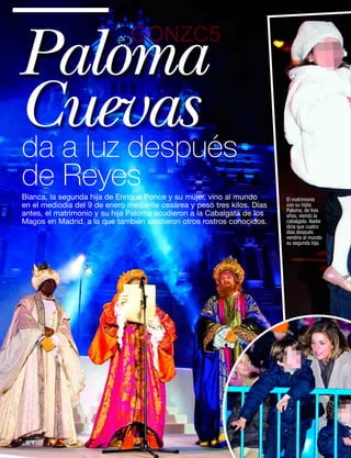 Paloma                        GONZC5


Cuevas
da a luz después
de Reyes
Bianca, la segunda hija de Enrique Ponce y su mujer, vino al mundo       El matrimonio
en el mediodía del 9 de enero mediante cesárea y pesó tres kilos. Días   con su hijita
                                                                         Paloma, de tres
antes, el matrimonio y su hija Paloma acudieron a la Cabalgata de los    años, viendo la
Magos en Madrid, a la que también asistieron otros rostros conocidos.    cabalgata. Nadie
                                                                         diría que cuatro
                                                                         días después
                                                                         vendría al mundo
                                                                         su segunda hija.




48   www.diezminutos.es
 