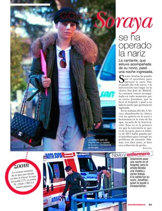 GONZC5
                                        Soraya
                                                                se ha
                                                                operado
                                                                la nariz
                                                                La cantante, que
                                                                estuvo acompañada
                                                                de su novio, pasó
                                                                una noche ingresada.

                                                                S
                                                                     oraya Arnelas ha pasado
                                                                     por el quirófano para
                                                                     operarse la nariz. Fue
                                                                el pasado día 2 de enero, y la
                                                                intervención tuvo lugar en la
                                                                clínica San José de Madrid.
                                                                La cantante estuvo acompa-
                                                                ñada en todo momento por
                                                                su novio, Jonathan, que la
                                                                llevó al hospital, y pasó a su
                                                                lado la noche que permaneció
                                                                ingresada.
                                                                  En la mañana del día 3, So-
                                                                raya abandonaba la clínica
                                                                con un apósito en la nariz y
                                                                hematomas en la zona de los
                                                                ojos, secuela de la interven-
                                                                ción. Ésta no es la primera
                                                                vez que la extremeña se ope-
                                                                ra de la nariz, pues en febre-
                                                                ro de 2011 había pasado por
                                                                el quirófano para corregir un
                                    La cantante salió del       problema de sinusitis. Ade-
                                    hospital con un apósito     más, tres años antes, se hizo
                                    en la nariz y hematomas     una reducción de pecho.
                                    en los ojos.                                       Agencias


                                                              Novio y enfermero
                                                                          Solamente pasó

   zoom
                                                                          una noche en el
                                                                          hospital, pero la
                                                                          artista llevaba
                  tremeña                                                 una maleta y
  La cantante ex evaba
                  o ll                                                    varias bolsas.
 iba de sport, per . Se trata
               anel                                                       A la salida fue su
un bolso de Ch en versión                                                 novio, Jonathan,
                 ,
 del modelo 2.55 00 € el                                                  quien le ayudó a
    XL. (Desde  1.9
                       o).                                                transportarlas.
      tamaño pequeñ




                                                                        www.diezminutos.es   51
 
