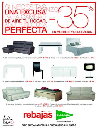 -35
  SI NECESITAS
            GONZC5                                                                                                                                     %
  UNA EXCUSA
  PARA CAMBIAR                                                                           HASTA
  DE AIRE TU HOGAR,
  AQUÍ TIENES UNA
  PERFECTA                                                                                         EN MUEBLES Y DECORACIÓN

                  1
                                                                 2                                                                         3




1. Sofá con chaiselongue Porto, con sistema relax eléctrico, 1.950   1.460 . 2. Mesa de centro elevable Nápoles, 415              289 . 3. Dormitorio Ícaro, -25%.


                                                                                                                                                  7
      4                                                          5
                                                                                                       6




4. Mesa de comedor extensible Idala, 755    490 . 5. Silla, blanca o negra, 122              79 . 6. Aparador Snow, 755   490 . 7. Lámpara de sobremesa, 71€ 56€.


                                                                                                                           10
  8                                                      9




      8. Sofá de piel Verona con 2 sistemas relax eléctricos, 2.200 1.760 . 9. Programa de dormitorio juvenil Cometa, disponible en una gran variedad
                                                         de colores, -15%. 10. Sofá Proa, 870 695 .




                                  rebajas
                                                                     Del 7 de enero al 29 de febrero




                                SI NO QUEDA SATISFECHO, LE DEVOLVEMOS SU DINERO
 
