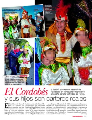 Manuel Díaz,
                                                                     con sus hijos
El Cordobés y sus retoños,
en el hospital infantil,
guardaron en el saco las
                                                   GONZC5            mayores
                                                                     Manuel y Alba.
                                                                     La pequeña
                                                                     Triana se
cartas de los niños a                                                quedó en casa.
los Magos.




  Una segunda madre
  Virginia Troconis, que ayuda a
  Alba a colocarse el capirote, se
  comporta como una madre con
  la hija de su marido y Vicky.




El Cordobés                                                                     El diestro y su familia pasaron las
                                                                                Navidades en Venezuela y regresaron
                                                                                a España para la festividad de Reyes.


 y sus hijos son carteros reales
 E
        l heraldo real Manuel        habían escrito a los Reyes Ma-        A su llegada al hospital, el     El Cordobés y su familia pasaron
        Díaz, El Cordobés, se        gos. Los pajes que con mucha        heraldo real, muy simpático y      las Navidades en Venezuela, el
        hizo acompañar por dos       ilusión acompañaban al torero       cariñoso, leyó el manifiesto de    país de Virginia, y regresaron a
 pajes muy entrañables para re-      eran su hija Alba, de doce años     los Reyes mientras que los pajes   España para Reyes. Alba ha dis-
 coger las cartas que los niños      –fruto de su anterior matrimo-      recogían las misivas. Siguiendo    frutado estos últimos días de las
 ingresados en el hospital infan-    nio con Vicky Martín Berro-         a la comitiva iban Virginia Tro-   fiestas con su padre y hermanos.
 til Virgen del Rocío de Sevilla     cal–, y su hijo Manuel, de siete.   conis y un hermano del torero.                           Ángulos 3

                                                                                                                    www.diezminutos.es   57
 