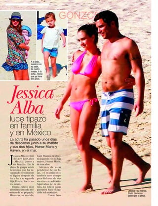 GONZC5



                     A la izda.,
                     Jessica con
                     su bebé,
                     de cuatro
                     meses. A la
                     dcha., Honor,
                     que ya tiene
                     tres años.




Jessica
Alba
luce tipazo
en familia
y en México
La actriz ha pasado unos días
de descanso junto a su marido
y sus dos hijas, Honor Marie y
Haven, en el mar.


J
    essica Alba recibió    Cash Warren, se diver-
    2012 en Los Cabos      tía jugando con su hija
    (México) junto a       mayor, Honor Marie,
   su familia. En la       de tres años.
playa, la guapa actriz        Además de estar
demostró que ha re-        pendiente de sus hi-
cuperado velozmente        jas, el matrimonio
su figura después de       también tuvo tiempo
dar a luz a su segunda     para disfrutar de mo-
hija, Haven, hace cua-     mentos en solitario.
tro meses.                 Agarrados de la cin-
  Jessica estuvo muy       tura, los felices papás
pendiente en todo mo-      pasearon bajo el apa-        Jessica y su marido,
mento de su pequeña.       cible sol mexicano.          Cash, dieron un
Mientras, su marido,                 Target Press       paseo por la playa.
58    www.diezminutos.es
 