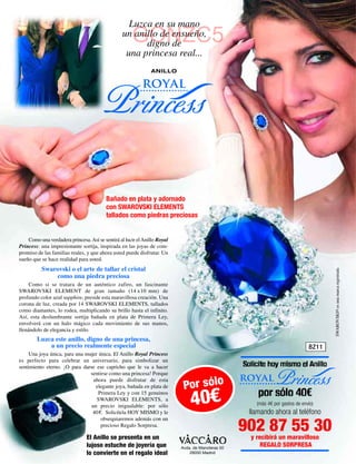 Luzca en su mano
                                                      GONZC5
                                                 un anillo de ensueño,
                                                       digno de
                                                  una princesa real...
                                                               ANILLO

                                                           royal
                                     Princess

                                          Bañado en plata y adornado
                                          con SWAROVSKI ELEMENTS
                                          tallados como piedras preciosas


    Como una verdadera princesa. Así se sentirá al lucir el Anillo Royal
Princess: una impresionante sortija, inspirada en las joyas de com-
promiso de las familias reales, y que ahora usted puede disfrutar. Un
sueño que se hace realidad para usted.
          Swarovski o el arte de tallar el cristal




                                                                                                                                      SWAROVSKI® es una marca registrada
              como una piedra preciosa
     Como si se tratara de un auténtico zafiro, un fascinante
SWAROVSKI ELEMENT de gran tamaño (14 x10 mm) de
profundo color azul sapphire, preside esta maravillosa creación. Una
corona de luz, creada por 14 SWAROVSKI ELEMENTS, tallados
como diamantes, lo rodea, multiplicando su brillo hasta el infinito.
Así, esta deslumbrante sortija bañada en plata de Primera Ley,
envolverá con un halo mágico cada movimiento de sus manos,
llenándolo de elegancia y estilo.
        Luzca este anillo, digno de una princesa,
            a un precio realmente especial                                                                                     BZ11
     Una joya única, para una mujer única. El Anillo Royal Princess
es perfecto para celebrar un aniversario, para simbolizar un
sentimiento eterno. ¡O para darse ese capricho que le va a hacer
                                sentirse como una princesa! Porque
                                 ahora puede disfrutar de esta
                                  elegante joya, bañada en plata de         Por sólo
                                                                                                   royal      Princess
                                                                               40€
                                    Primera Ley y con 15 genuinos
                                   SWAROVSKI ELEMENTS, a
                                un precio inigualable: por sólo                                       (más 4€ por gastos de envío)
                                 40 €. Solicítela HOY MISMO y le                                    llamando ahora al teléfono
                                     obsequiaremos además con un
                                     precioso Regalo Sorpresa.

                                El Anillo se presenta en un
                                                                                                   902 87 55 30
                                                                                                    y recibirá un maravilloso
                                lujoso estuche de joyería que              Avda. de Manoteras 50
                                                                                                        REGALO SORPRESA
                                lo convierte en el regalo ideal                28050 Madrid
 