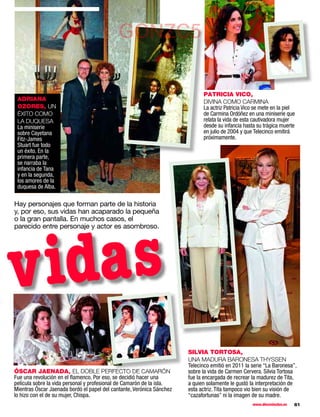 GONZC5

                                                                             PATRICIA VICO,
 ADRIANA                                                                     DIVINA COMO CARMINA
 OZORES, UN                                                                  La actriz Patricia Vico se mete en la piel
 ÉXITO COMO                                                                  de Carmina Ordóñez en una miniserie que
 LA DUQUESA                                                                  relata la vida de esta cautivadora mujer
 La miniserie                                                                desde su infancia hasta su trágica muerte
 sobre Cayetana                                                              en julio de 2004 y que Telecinco emitirá
 Fitz-James                                                                  próximamente.
 Stuart fue todo
 un éxito. En la
 primera parte,
 se narraba la
 infancia de Tana
 y en la segunda,
 los amores de la
 duquesa de Alba.

Hay personajes que forman parte de la historia
y, por eso, sus vidas han acaparado la pequeña
o la gran pantalla. En muchos casos, el
parecido entre personaje y actor es asombroso.




vidas
                                                                       SILVIA TORTOSA,
                                                                       UNA MADURA BARONESA THYSSEN
                                                                       Telecinco emitió en 2011 la serie “La Baronesa”,
ÓSCAR JAENADA, EL DOBLE PERFECTO DE CAMARÓN                            sobre la vida de Carmen Cervera. Silvia Tortosa
Fue una revolución en el ﬂamenco. Por eso, se decidió hacer una        fue la encargada de recrear la madurez de Tita,
película sobre la vida personal y profesional de Camarón de la isla.   a quien solamente le gustó la interpretación de
Mientras Óscar Jaenada bordó el papel del cantante, Verónica Sánchez   esta actriz. Tita tampoco vio bien su visión de
lo hizo con el de su mujer, Chispa.                                    “cazafortunas” ni la imagen de su madre.
                                                                                                   www.diezminutos.es   61
 