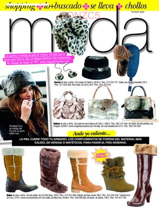 shopping ✤lo+buscado ✤se lleva ✤ chollos                                                                                                              Por Uxía B. Urgoiti


                                                               GONZC5


                                         de esos que te
 Si quieres un abrigo de piel de verdad,
                                         ero han comenzado
duran para toda la vida, en Miguel Marin
                                            elmarinero.com
  las rebajas de hasta un 70%. www.migu




                                                         Gorros de izda. a dcha.: Con orejas de Claire's, 26,95 €. Tfno.: 915 225 721. Estilo ruso de Ugg Australia,105 €.
                                                         Tfno.: 917 628 206. Para volar, de Levi's, 80 €. Tfno.: 933 325 416.




                                                        Bolsos de izda. a dcha.: Con pelo de zorro blanco de Tod's ,1.400 €. Tfno.: 902 107 508. De mano, de piel sintética, de
     Penélope Cruz                                      Imagine, 69,99 €. www.imagineaccesorios.com De lady, de Lola Casademunt, 87 €. Tfno.: 938 793 938.
     se refugia del
     frío con un gorro
     estilo ruso.                                                              Ande yo caliente...
                LA PIEL CUBRE TODO TU ARMARIO. LOS COMPLEMENTOS SE FORRAN DEL MATERIAL MÁS
                          CÁLIDO, DE VERDAD O SINTÉTICOS, PARA PASAR EL FRÍO INVIERNO.



                                                                                                           SÚPER
                                                                                                           PRECIO




  Botas de izda. a dcha.: De dos pieles, de U.S Polo Assn, 169 €. Tfno.: 913 915 888. Peluda, de Pepe Jeans, 99 €. Tfno.: 914 202 034. Todoterreno,
  de Emu, 279 €. www.emuaustralia.com Con estilo, de Mary Paz, 39,99 €. Tfno.: 954 999 580. De tacón, de Clarks, 190 €. Tfno.: 914 477 794.
 