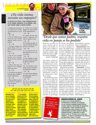 psicología                Por José Ignacio Martínez
                                           Psicólogo
                                                                    GONZC5
         ¿Tu vida íntima
test

       necesita un empujón?
       Cuando los hijos y las obligaciones
       no le dejan espacio a la pareja, hay
       que hacer algo cuanto antes.                                                                                                        NUESTRO
                                       8. Todas las noches
                                                                                                                                           PSICÓLOGO
       1. Desde que nacieron
       tus hijos has vivido            llegas a la cama rendi-                                                                             RESPONDE
       exclusivamente para             da de agotamiento.                                                                                  A TUS
                                                                                                                                           DUDAS
       ellos.                          V❏ F❏
       V❏ F❏
                                                                              “Desde que somos padres, nuestra
                                       9. A pesar de ese can-
       2. En las últimas tres          sancio, algunas no-

                                                                              vida en pareja se ha perdido”
       semanas has salido              ches te apetece sexo.
       alguna noche con tu             V❏ F❏
       pareja.
       V❏ F❏
                                       10. Cuando sucede, os                  Desde que nacieron los      en exceso y los padres     descuidado, romanti-
                                       corta el miedo de des-                 niños, nuestra vida en      no ven el momento          cismo e intimidad:
       3. Aunque tengas con            pertar a los niños.                    pareja se ha perdido, no    de crear su propio es-        Romanticismo. Bus-
       quien dejar a los ni-           V❏ F❏                                  vamos solos a ningún si-    pacio, un espacio que      ca quien se ocupe unas
       ños nunca lo sueles                                                    tio y hasta tenemos menos   tú necesitas ganar sin     horas de los niños para
       hacer.                          11. La puerta de tu
                                       dormitorio no se cie-                  relaciones sexuales. ¿Qué   sentirte culpable para     volver a cenar otra vez
       V❏ F❏                           rra nunca.                             puedo hacer para recupe-    recuperar parte de         a la luz de una vela, sin
       4. De vez en cuando                                                    rar nuestra intimidad?      tu vida en pareja y un     que nada ni nadie os
                                       V❏ F❏
       hacéis una escapa-                                                           Sandra (Valladolid)   espacio que, además,       interrumpa, para ves-
       da de fin de semana             12. Ha pasado ya más                                               beneficiará a tus hijos,   tiros de fiesta y descu-
       solos.                          de una semana desde                    Ser padres cambia la        que también necesitan      brir de nuevo cómo te
                                       la última relación.                    vida, pero, dentro de       el suyo para empezar a     gustaba salir del cine y
       V❏ F❏
                                       V❏ F❏                                  las limitaciones, siem-     desarrollar habilidades    volver por la noche co-
       5. Hace años que no                                                    pre hay que buscar el       de su independencia.       gida de su brazo.
       llaman los amigos               13. Tu pareja se ha
                                       dado ya por vencida y                  modo de hacer un sitio         Recuperar la ilusión       Intimidad. Utiliza
       para una cena.                                                         a la intimidad y encon-     puede ser fácil cuan-      de vez en cuando a la
                                       ha dejado de insistir.
       V❏ F❏                                                                  trar un momento para        do se pierde el miedo      familia para dejar a
                                       V❏ F❏
       6. Al menos os queda                                                   disfrutarlo a solas en      a ser malos padres.        los niños y hacer una
       tiempo para hablar y            14. Aún tienes alguna                  un restaurante o dan-       Quítate de la cabeza       escapada, buscar un
       haceros ilusiones.              prenda para lucir en                   do un paseo.                las dudas por no estar     hotel tranquilo y re-
                                       la intimidad.
       V❏ F❏                                                                    Tu problema forma         todo el tiempo dedica-     vivir la pasión de las
                                       V❏ F❏                                  parte de la vida mo-        da a tus hijos, acepta     primeras excursiones
       7. Has perdido todo el
                                       15. Se te ocurre una                   derna, un modelo de         también la responsabi-     juntos. Si no encon-
       interés por cuidarte y
                                       idea para esta noche.                  familia que fomenta         lidad que tienes con tu    tráis ayuda, atreveos
       estar atractiva.
                                       V❏ F❏                                  la esclavitud de los pa-    pareja, proponte distri-   a cerrar la puerta del
       V❏ F❏                                                                  dres y la dictadura de      buir vuestro tiempo sin    cuarto sin miedo a
                                                                              los hijos. En familias      olvidaros de vosotros      que los niños se des-
               1-F, 2-V, 3-F, 4-V, 5-F, 6-V, 7-F, 8-F,                        con uno o dos hijos,        mismos y pon manos         pierten y cread vues-
             9-V, 10-F, 11-F, 12-F, 13-F, 14-V, 15-V                          el niño se convierte        a la obra para restable-   tro reducto privado
   5 o menos aciertos:     Entre 5 y 10 acier-         Más de 10 aciertos:    en el rey de la casa, el    cer esos dos aspectos      de paz, en el que po-
   Necesitas más           tos: Un empujón             Vuestra vida ín-       vínculo se prolonga         esenciales que habéis      dáis relajaros.
   que un empujón,         puede venir bien,           tima se conserva
   ya ni te acuerdas       pero tampoco lo             en un estado exce-
   de lo que son la        estáis necesitando          lente; a pesar de                                     REDESCUBRIR EL AMOR
   intimidad y la          con urgencia. Lo            las obligaciones o                                    El amor no es entrega absoluta e
   pasión. Intenta         importante es no            preocupaciones,                                       incondicional ni renuncia; sin embargo,
   recordarlo. Quizá       descuidar más las           no habéis dejado                                      es una creencia aceptada todavía hoy por
   pensando que            cosas. Tomaros              de lado la pasión ni                                  muchas mujeres y transmitida de generación
   mañana os queda         alguna libertad             la comunicación.                                      en generación. Tomar conciencia de los
   todo el día por         más y aprended              Probablemente no                                      mitos amorosos más comunes y de estos
   delante, sin prisas y   a dar la indepen-           te haya costado                                       malentendidos permitiría desterrar algunas
   con la puerta cerra-    dencia adecuada a           mucho encontrar                                       actitudes tóxicas y redescubrir el amor.
   da, queráis trasno-     vuestros hijos, será        alguna idea                                           Conoce cómo en “El amor no es como nos
   char un poco.           bueno para todos.           para esta noche.                                      contaron... ni como lo inventamos” (ed. Oniro),
                                                                                                             de Clara Coria. Precio: 14 euros.

     ¿Sientes angustia?, ¿tienes dudas sobre educación?, ¿problemas sexuales?... Envía tus preguntas a nuestro especialista:dmpsicologia@hearst.es
                                                                                                                                www.diezminutos.es 72
 