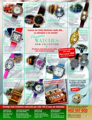 Champs Elysées.
                                                 París

                                                                       GONZC5
                                                 Elegancia y lujo de inspiración
                                                 francesa. Correa negra, caja
                                                 dorada, cuajada de cristales,
                                                 y dial negro con
                                                 SWAROVSKI ELEMENTS.
                                                                                                                                                      Serrano.
  5ª Avenida.                                                                                                                                         Madrid
                                                                                                                                                      Caja dorada en forma
  Nueva York                                                                                                                                          rectangular y decorada
  Este diseño en la línea de los relojes-joya,                                                       Montenapoleone.                                  con cristales. Correa
  lo han puesto de moda las “celebrities”.                                                           Milán                                            marrón con grabado
  Caja asimétrica, acabada en un dorado                                                              Moda italiana. Correa blanca, caja cuajada       de cocodrilo.
  rosado y cuajada de cristales.                                                                     de cristales y esfera plateada con motivos       SWAROVSKI ELEMENTS
  Con SWAROVSKI ELEMENTS en el dial.                                                                 en relieve. Para brillar con luz propia.         en el dial.



                                                      Luzca un reloj distinto cada día...                                                                                            Rodeo Drive.


                                                                cious
                                                           ¡y siempre a la moda!                                                                                                     Beverly Hills


                                                            Pre
                                                                                                                                                                                    Todo el glamour de
                                                                                                                                                                                     Hollywood. Correa
                                                                                                                                                                                        dorada cuajada



                                                                        WATCHES
                                                                                                                                                                                      de cristales y caja
                                                                                                                                                                                            ovalada con
                                                                                                                                                                                 SWAROVSKI ELEMENTS.
  Ginza.
  Tokio
  Un modelo muy urbano que combina un
  dial con números romanos de estilo clásico,                                                    •
                                                                 12 relojes inspirados en las calles                 ecial
                                                                                                     Presentación Esp
  con una caja transparente y una pulsera
  roja muy moderna. Para poner un toque
  “chic” a su día a día.                                              más elegantes del mundo              PVP 400€
                                                                                                                                               80€
                                                                                                                                 Para ustendin2reses)
                                                                                                     Via del Corso.                      si te
                                                                                                                                    (10 € al mes
                                                                                                     Roma
                                                                                                     Caja cuadrada con cristales, dial blanco y
                                                                                                     correa con grabado de cocodrilo. Perfecto
                                                                                                     tanto con ropa de sport como más clásica.

                               Princesse
                                 Grace.
                                Mónaco           Kohlmarkt.
                      Nos recuerda a los que     Viena                                                                                                New Bond Street.
                         podemos ver en los      Una preciosa rosa es la protagonista de
                escaparates de Mónaco. Caja      este modelo con caja rectangular, cuajada                                                            Londres
                 ovalada con forma de lazo y     de cristales, y correa gris-perla, a tono con                                                        Con forma de flor, tras la tapa se oculta
              cuajada de cristales. La pulsera   las últimas tendencias. Un reloj muy                                                                 un precioso dial. La caja está rematada
              rosa con grabado de serpiente.     coqueto y lleno de romanticismo.                                                                     con un gran SWAROVSKI ELEMENT.

                                                                                                                   resenta en                         Si realiza su reserva antes
 Arbat. Moscú
                                                                                                 La co lección se p e joyería
 Tanto la caja como la correa, con                                                                            tuche d                                 de 10 días: este Colgante
 grabado de serpiente, son doradas,                                                              un lujoso es                                            bañado en Oro y con
 en armonía con el tono bronce
 del dial. Realmente espectacular.                                                                                                                     SWAROVSKI ELEMENTS

                                                                                                                                                              GRATIS
                                                 Orchard.
                                                 Singapur
                                                 Su original esfera de gran tamaño,
                                                 acabada en espejo y decorada con
                                                 orquídeas, es espectacular. Correa malva.
                                                 En el dial, destaca un precioso
                                                 SWAROVSKI ELEMENT.


Consiga esta exclusiva colección por sólo 10€ al mes sin intereses                                                                                 Realice hoy mismo su Reserva
                                                                                                                                                   sin compromiso llamando al
GARANTÍA DE
EXCLUSIVIDAD:
Esta colección es
                                GARANTÍA DE EXAMEN
                                SIN COMPROMISO:
                                Se la enviamos a casa,
                                                                       GARANTÍA DE
                                                                       DEVOLUCIÓN:
                                                                       Durante el período de
                                                                                                             MENSUALIDADES
                                                                                                             SIN INTERESES:
                                                                                                             Podrá abonar su importe
                                                                                                                                                   902 107 902
                                                                                                                                                   Las solicitudes se atenderán por riguroso orden de llegada.

una exclusiva de                libre de gastos de envío,              examen podrá devolverla               poco a poco, en
Galería del                     para que la examine durante            sin gasto alguno llamando             28 mensualidades de 10€                                                                 BZ67
Coleccionista.                  15 dias sin compromiso.                al 902 11 30 11.                      sin intereses financieros.            Avda. de Manoteras, 50 • 28050 Madrid
 