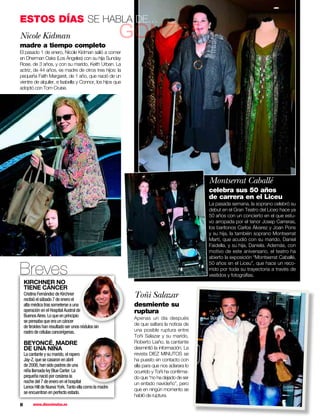 ESTOS DÍAS SE HABLA DE…
Nicole Kidman
madre a tiempo completo
                                                        GONZC5
El pasado 1 de enero, Nicole Kidman salió a comer
en Dherman Oaks (Los Ángeles) con su hija Sunday
Rose, de 3 años, y con su marido, Keith Urban. La
actriz, de 44 años, es madre de otros tres hijos: la
pequeña Faith Margaret, de 1 año, que nació de un
vientre de alquiler, e Isabella y Connor, los hijos que
adoptó con Tom Cruise.




                                                                                          Montserrat Caballé
                                                                                          celebra sus 50 años
                                                                                          de carrera en el Liceu
                                                                                          La pasada semana, la soprano celebró su
                                                                                          debut en el Gran Teatro del Liceo hace ya
                                                                                          50 años con un concierto en el que estu-
                                                                                          vo arropada por el tenor Josep Carreras,
                                                                                          los barítonos Carlos Álvarez y Joan Pons
                                                                                          y su hija, la también soprano Montserrat
                                                                                          Martí, que acudió con su marido, Daniel
                                                                                          Faidella, y su hija, Daniela. Además, con
                                                                                          motivo de este aniversario, el teatro ha
                                                                                          abierto la exposición “Montserrat Caballé,


Breves
                                                                                          50 años en el Liceu”, que hace un reco-
                                                                                          rrido por toda su trayectoria a través de
                                                                                          vestidos y fotografías.
    KIRCHNER NO
    TIENE CÁNCER
    Cristina Fernández de Kirchner
    recibió el sábado 7 de enero el
                                                          Toñi Salazar
    alta médica tras someterse a una                      desmiente su
    operación en el Hospital Austral de
                                      e                   ruptura
    Buenos Aires. Lo que en principio                     Apenas un día después
    se pensaba que era un cáncer
                                                          de que saltara la noticia de
    de tiroides han resultado ser unos nódulos sin
                                        ó
    rastro de células cancerígenas.                       una posible ruptura entre
                                                          Toñi Salazar y su marido,
    BEYONCÉ, MADRE                                        Roberto Liaño, la cantante
    DE UNA NIÑA                                           desmintió la información. La
    La cantante y su marido, el rapero                    revista DIEZ MINUTOS se
    Jay-Z, que se casaron en abril                        ha puesto en contacto con
    de 2008, han sido padres de una                       ella para que nos aclarara lo
    niña llamada Ivy Blue Carter. La                      ocurrido y Toñi ha conﬁrma-
    pequeña nació por cesárea la                          do que “no ha dejado de ser
    noche del 7 de enero en el hospital                   un enfado navideño”, pero
    Lenox Hill de Nueva York. Tanto ella como l madre
                                              la d
                                                          que en ningún momento se
    se encuentran en perfecto estado.
                                                          habló de ruptura.
8        www.diezminutos.es
 