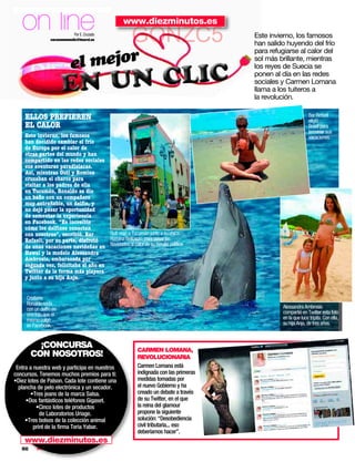 on line                    Por E. Cruzado
                 corazonenunclic@hearst.es
                                                 www.diezminutos.es
                                                     GONZC5                          Este invierno, los famosos
                                                                                     han salido huyendo del frío

                               mejor
                                                                                     para refugiarse al calor del

                            el                                                       sol más brillante, mientras
                                                                                     los reyes de Suecia se
                                                                                     ponen al día en las redes
                                                                                     sociales y Carmen Lomana
                                                                                     llama a los tuiteros a
                                                                                     la revolución.

    ELLOS PREFIEREN                                                                                          Bar Refaeli
                                                                                                             eligió
    EL CALOR                                                                                                 Brasil para
                                                                                                             terminar sus
    Este invierno, los famosos                                                                               vacaciones.
    han decidido cambiar el frío
    de Europa por el calor de
    otras partes del mundo y han
    compartido en las redes sociales
    sus aventuras paradisiacas.
    Así, mientras Guti y Romina
    cruzaban el charco para
    visitar a los padres de ella
    en Tucumán, Ronaldo se dio
    un baño con un compañero
    muy entrañable, un delfín, y
    no dejó pasar la oportunidad
    de comentar la experiencia
    en Facebook. “Es increíble
    cómo los delfines conectan
    con nosotros”, escribió. Bar      Guti viajó a Tucumán junto a su chica,
    Rafaeli, por su parte, disfrutó   Romina Belluscio, para pasar las
    de unas vacaciones navideñas en Navidades al calor de su familia política.
    Hawai y la modelo Alessandra
    Ambrosio, embarazada por
    segunda vez, felicitaba el año en
    Twitter de la forma más playera
    y junto a su hija Anja.


     Cristiano
     Ronaldo nada
     con un delfín en                                                                         Alessandra Ambrosio
     una foto que él                                                                          compartió en Twitter esta foto
     mismo colgó                                                                              en la que luce tripita. Con ella,
     en Facebook.                                                                             su hija Anja, de tres años.



          ¡CONCURSA                                     CARMEN LOMANA,
        CON NOSOTROS!                                   REVOLUCIONARIA
 Entra a nuestra web y participa en nuestros            Carmen Lomana está
concursos. Tenemos muchos premios para ti:              indignada con las primeras
•Diez lotes de Palson. Cada lote contiene una           medidas tomadas por
  plancha de pelo electrónica y un secador.             el nuevo Gobierno y ha
       •Tres jeans de la marca Salsa.                   creado un debate a través
     •Dos fantásticos teléfonos Gigaset.                de su Twitter, en el que
          •Cinco lotes de productos                     la reina del glamour
            de Laboratorios Uriage.                     propone la siguiente
     •Tres bolsos de la colección animal                solución: “Desobediencia
         print de la ﬁrma Teria Yabar.                  civil tributaria... eso
                                                        deberíamos hacer”.
    www.diezminutos.es
   90     www.diezminutos.es
 