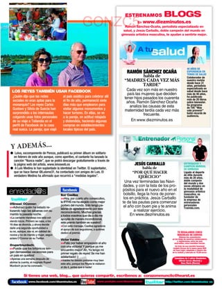 ESTRENAMOS                BLOGS
                                                         GONZC5                            En www.diezminutos.es
                                                                                       Ramón Sánchez-Ocaña, periodista especializado en
                                                                                      salud, y Jesús Carballo, doble campeón del mundo en
                                                                                     gimnasia artística masculina, te ayudan a sentirte mejor.




                                                                                                                                       40 AÑOS DE
                                                                                         RAMÓN SÁNCHEZ OCAÑA                           EXPERIENCIA EN
                                                                                                                                       TEMAS DE SALUD
                                                                                             habla de                                  Colaborador de
                                                                                       “MADRES CADA VEZ MÁS                            nuestra revista
                                                                                                                                       desde hace 31
                                                                                             TARDE”                                    años, periodista
                                                                                                                                       especializado en
 LOS REYES TAMBIÉN USAN FACEBOOK                                                        Cada vez son más en nuestro                    salud desde hace
                                                                                         país las mujeres que deciden                  más de 40 años,
  ¿Quién dijo que las redes              al país asiático para celebrar allí           tener hijos pasados los cuarenta                ha publicado
  sociales no eran aptas para la         el ﬁn de año, permaneció siete                                                                más de 20 libros
                                                                                        años. Ramón Sánchez Ocaña                      sobre bienestar.
  monarquía? Los reyes Carlos            días más que emplearon para                      analiza las causas de esta                   Su programa
  Gustavo y Silvia de Suecia han         visitar algunos monumentos y                                                                  de TVE “Más
                                                                                       maternidad tardía cada vez más                  vale prevenir”
  sorprendido a los internautas          hacer turismo. En ellas, se ve                            frecuente.                          batió récords de
  colgando unas fotos personales         a la pareja, en actitud relajada                                                              audiencia.
  de su viaje a Tailandia en el          y distendida, haciendo algunas                    En www.diezminutos.es
  perﬁl de Facebook de la casa           compras en establecimientos
  real sueca. La pareja, que viajó       locales típicos del país.



Y ADEMÁS...
● Leiva, excomponente de Pereza, publicará su primer álbum en solitario
 en febrero de este año aunque, como aperitivo, el cantante ha lanzado la
 canción “Nunca nadie”, que se podrá descargar gratuitamente a través de
 la página web del artista. www.leivaweb.es                                                  JESÚS CARBALLO                        ENTRENADOR Y
                                                                                                                                   CAMPEÓN MUNDIAL
● A Luis Medina le han suplantado la identidad en Twitter. El suplantador,                           habla de                      DE GIMNASIA
 que se hace llamar @Luisme31, ha contactado con amigos de Luis. El                          “POR QUÉ HACER                        Ligado al deporte
 verdadero Medina ha aﬁrmado que recurrirá a “medidas legales”.                                                                    de élite durante
                                                                                                  EJERCICIO”                       más de 20 años,
                                                                                        Una vez terminadas las Navi-               doble campeón
                                                                                                                                   del mundo y dos
                                                                                      dades, y con la lista de los pro-




    (
                                                                                                                                   veces olímpico en

enredad@s                                                                             pósitos para el nuevo año en el              la modalidad de
                                                                                                                                   gimnasia artística
                                       Iker Casillas                                   bolsillo, llega la hora de poner-           masculina, es
                                                                                       los en práctica. Jesús Carballo             fundador de
                                       Hoy, por cuarto año consecutivo,                                                          la empresa de
                                       la IFFHS me ha elegido como mejor              te da las pautas para comenzar               entrenadores
@Sinead_OConnor:                       portero del mundo. Solo tengo pa-                                                           personales
Adivinad quién ha estado re-                                                         el año con buen pie y te anima              Trainido.com.
                                       labras de agradecimiento por este
tozando bajo las sábanas con su        reconocimiento. Muchas gracias
                                                                                              a realizar ejercicio.
marido la pasada noche.                a todos vosotros que día a día me                   En www.diezminutos.es
La cantante irlandesa nos está vol-   apoyáis de manera incondicional,
viendo locos. Primero se casa, a los
                                       este premio también es vuestro!!
16 días se divorcia, y ahora decide
                                       Con este mensaje, Casillas agradecía
darle una segunda oportunidad a
                                       el apoyo de sus seguidores, a quiénes
su ex, aunque, eso sí, en calidad de
                                       dedicó el premio.                                                                    TE REGALAMOS CINCO
novios y no de marido y mujer, según                                                                                        MOCHILAS DE CORVUS
                                                                                                                               Déjanos tus comentarios
aclara O'Connor en su Twitter.                                                                                         en los blogs de nuestros colaboradores
                                       Víctor Valdés                                                                        y regalaremos, entre los más
                                       Feliz por haber empezado el año                                                 ocurrentes, cinco mochilas Corvus.
@rupertmurdoch:                        con una victoria! Y porque ya me                                                   Se trata de una mochila funcional
Puede que los británicos ten-        encuentro mejor! Ah, Ya tengo mi
                                                                                                                        modelo Corvus de la nueva gama NOX
                                                                                                                        de Case Logic, adaptada a nuestro día
gan demasiadas vacaciones para         primer regalo de reyes! Se me han                                               en la ciudad y valorada en 79,99 euros.
un país en quiebra!                    adelantado! :)
Apenas una semana después de          Valdés ha debido portarse muy bien
                                                                                                                         Ganadores de 2 cofres Wonderbox
                                                                                                                             Alfredo García (Madrid) y
abrirse la cuenta, el magnate Rupert
                                       este año, porque los Reyes le visitaron                                                 Rosa Marin (Murcia)
Murdoch ya se ha coronado.
                                       el día 4, ¡antes que a nadie!


            Si tienes una web, blog... que quieras compartir, escríbenos a: corazonenunclic@hearst.es
                www.facebook.com/diezminutos.es                       www.youtube.com/diezminutostv               http://twitter.com/diezminutos_es
 