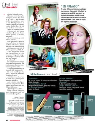 gente
    CON ESTILO
                                                                               Aprovechó para poner al
                                                                                        sus mensajes.
                                                                                                               día
                                                                                                                            “EN PRIVADO”
                                                                GONZC5                                                      A pesar del cansancio acumulado por
                                                                                                                            sus muchos viajes y por el trabajo, la
                                                                                                                            cantante no perdió la sonrisa ni un
       -Pero has trabajado mucho.
▼




       -Mantenerse es duro, he                                                                                              instante. Asequible, amable y muy
    trabajado mucho. No es sa-                                                                                              cercana, Edurne se divirtió durante la
    lir de “O.T.” y tenerlo todo                                                                                            sesión de fotos y nos habló de todos
    hecho; al contrario, a veces
    es más difícil porque no te
                                                                                                                            los aspectos de su vida.
    valoran. Siempre he querido
    cantar. Recibo clases de mú-
    sica desde los nueve años.
       -¿Crees que has tenido suerte?
       -Una mezcla de suerte
    y trabajo. Estar en el mo-
    mento preciso en el sitio
    adecuado.
       -De no ser cantante, ¿a qué te
    habrías dedicado?
       -A la veterinaria. Tengo la
    carrera. Y, si no me hubiera
    ido bien en la música, habría
    sido feliz con mis animalitos.
       -¿Qué queda de esa niña de
    19 años que entró en “O.T.”?
       -Todo, sigo siendo la mis-
    ma. Ha cambiado mi vida,
    nada más. Tengo mis amigos
    de siempre, soy muy fami-
    liar, muy normal.
       -¿Ambiciosa?
       -Sí, siempre intento llegar
    a más. En la vida no hay que
    conformarse. Hay que que-
    rer más, ponerse retos.
                                                    Edurne, muy atenta a
       -¿Te gustaría probar suerte en
    el mundo de la interpretación?                los consejos del estilista.                                                                                                      momento
                                                                                                                                                        En medio de la sesión, un
       -Sí, es un mundo que me                                                                                                                              para el relax y las risas.
    gusta y veo que lo puedo lle-
    var para adelante.                               Mi belleza al descubierto
       -Estás preparando lo que será
    tu quinto disco, ¿qué nos puedes             ¿Presumida?                                                           ¿Tu look preferido?
    adelantar al respecto?                       No mucho, no soy de las que se miran todo                             pantalón vaquero negro y camiseta.
       -Aún estamos en el pro-                   el día al espejo.                                                     ¿Tacones?
    ceso de composición. Sólo                    ¿Te maquillas a diario?                                               Sí. Soy muy de taconazos.
    puedo decir que veréis una                   Me gusta maquillarme, pero muy natural.                               Cirugía estética, ¿sí o no?...
    Edurne diferente.                            Mi perfume favorito...                                                Para mí no, pero si a alguien le puede
       -¿Qué has pedido a 2012?                  Guilty, de Gucci.                                                     hacer feliz, adelante.
       -Salud, mucho trabajo y
    amor. Que pueda seguir con
    mi carrera discográfica.
                                                              Perfection
                                                              Lumière                                     Colorete Joues
                  Gemma Cardona
                                                              45€.                                        Contraste, 38 €.                                Hydra
               Fotos: César Núñez                                                                                                                                                  Sublime
                                                                                                                                                          Beauty
        Estilismo: Gerard Angulo                                                                                                                          Sérum,                   29,50, €.
         Maquillaje y peluquería:                                                                                                                         76 €.
     Raquel Costales para Chanel
          Agradecimientos: Adif y Renfe.
             La Estación de França es el
       principal monumento ferroviario                                               Barra Rouge
      de Barcelona. Construida para la                                               Allure, 31 €.
      Expo Universal de 1929, mantiene
    toda la grandiosidad de las épocas
      en las que reyes y jefes de estado
    transitaban por sus instalaciones.
          Alberga líneas regionales de
      Cataluña y algunos servicios de
                      largo recorrido.     PUNTOS DE VENTA. ARISTOCRAZY: 91 781 99 40. CHRISTIAN DIOR: 91 754 70 07. FASHION PILLS: WWW.FASHION-PILLS.COM GIORGIO ARMANI: 91 435
                                           04 24. INTIMISSIMI: 91 431 43 95. JOSÉ CASTRO: WWW.CASTROESTUDIO.COM JIMMY CHOO: 91 781 86 08. LA SELECTION: WWW.FASHION-PILLS.COM.
                                           LEE: 91 656 61 12. LOTUSSE: 91 656 61 12. LOUIS VUITTON: WWW.LOUISVUITTON.COM MARIONA GEN: 93 745 12 67. MESCALINO: WWW.MESCALINO.ES.
                                           SUPER TRASH: 606 92 96 46. SWAROVSKI: 91 781 86 90. ÚRSULA MASCARÓ: 97 137 35 00. PARIS VINTAGE: WWW.PARISVINTAGE.COM.
    96     www.diezminutos.es              LOS PRECIOS SON APROXIMADOS Y PUEDEN SER MODIFICADOS POR LOS ESTABLECIMIENTOS.
 