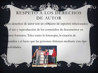 RESPETO A LOS DERECHOS DE AUTORLos derechos de autor son un conjunto de aspectos relacionados con el uso y reproducción de los contenidos de documentos en diversos formatos. Tales como la fotocopia, la citación de contenidos y el lucro que las personas obtienen mediante este tipo de actividades.
