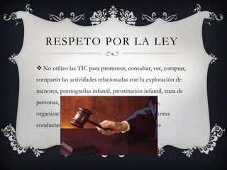 RESPETO POR LA LEY	No utilizo las TIC para promover, consultar, ver, comprar, compartir las actividades relacionadas con la explotación de menores, pornografías infantil, prostitución infantil, trata de personas, promoción de conducto autodestructiva, organizaciones y actividades al margen de la ley u otras conductas que atente contra los derechos humanos 