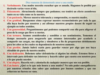 Diez maneras de demostrarle amor a una madre
1. Verbalmente. Una madre necesita escuchar que es amada. Hagamos lo posible por
    decírselo varias veces al día,
2. Físicamente. Abracémosla siempre que podamos; eso tendrá un efecto asombroso
    tanto en su vida como en la nuestra.
3. Con paciencia. Merece nuestra tolerancia y comprensión, es nuestra madre.
4. Con gratitud. Busquemos cómo expresar nuestro reconocimiento por todo lo que
    ella haya hecho por nosotros y así afirmar nuestros propios deseos de seguir su
    ejemplo en todos sentidos.
5. Con generosidad. Preguntémonos qué podemos compartir con ella para aligerar el
    peso de la carga que lleve a cuestas.
6. Con ternura. Seamos considerados y sensibles a sus sentimientos, Tomemos el
    tiempo necesario para asegurarle que estamos interesados por ayudarle a
    compartir sus cargas, sus alegrías y sinsabores a fin de prepararnos debidamente
    para los años en los cuales su dependencia de nosotros aumente.
7. Con perdón. Jamás habrá razón para guardar rencor por algo que nos haya
    ofendido de parte de nuestra madre.
8. Con dedicación. Debemos saber defenderlas si alguien las ofende. Estemos listos a
    intervenir para defender sus intereses y hacerle saber que cuenta con nosotros pese
    a lo que pueda suceder.
9. Con alegría. Hacerla reír y alentarla de cualquier manera que nos sea posible.
10. Con honra. ¿Qué es lo que más honra a una madre? No solo poder enorgullecerse
    por nuestros triunfos sino saber que andamos por buenos caminos y que sus
    esfuerzos no fueron en vano.
 