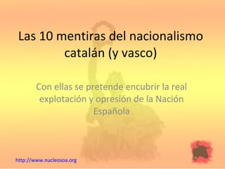 Las 10 mentiras del nacionalismo catalán (y vasco) Con ellas se pretende encubrir la real explotación y opresión de la Nación Española http://www.nucleosoa.org 