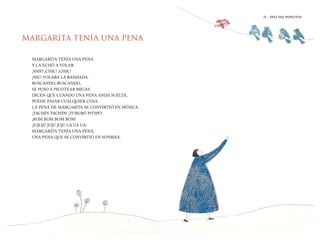 21 | DIEZ MIL PAPELITOS
MARGARITA TENÍA UNA PENA
MARGARITA TENÍA UNA PENA
Y LA ECHÓ A VOLAR
¡SNIF! ¡CHIC! ¡CHIC!
¡NIC! VOLABA LA BANDADA.
BUSCANDO, BUSCANDO,
SE PUSO A PICOTEAR MIGAS.
DICEN QUE CUANDO UNA PENA ANDA SUELTA,
PUEDE PASAR CUALQUIER COSA.
LA PENA DE MARGARITA SE CONVIRTIÓ EN MÚSICA.
¡TACHÍN TACHÍN! ¡TURURÚ PITIPÚ!
¡BOM BOM BOM BOM!
¡IUJUJÚ JUJÚ JUJU UA UA UA!
MARGARITA TENÍA UNA PENA,
UNA PENA QUE SE CONVIRTIÓ EN SONRISA.
21 | DIEZ MIL PAPELITOS
 