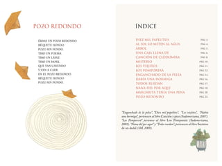 23 | DIEZ MIL PAPELITOS
23 | EL HIJO DEL ELEFANTE
POZO REDONDO ÍNDICE
ÉRASE UN POZO REDONDO
RÉQUETE HONDO
POZO SIN FONDO.
TIRO UN POEMA
TIRO UN LÁPIZ
TIRO UN PAPEL
QUE VAN CAYENDO
Y VAN A CAER
EN EL POZO REDONDO
RÉQUETE HONDO
POZO SIN FONDO.
PÁG 3.
PÁG 4.
PÁG 5.
PÁG 6.
PÁG 8.
PÁG 10.
PÁG 11.
PÁG 12.
PÁG 14.
PÁG 16.
PÁG 17.
PÁG 18.
PÁG 20.
PÁG 22.
DIEZ MIL PAPELITOS
AL SOL LO METEN AL AGUA
ÁRBOL
UNA CAJA LLENA DE
CANCIÓN DE CLODOMIRA
MISTERIO
LOS VIEJITOS
LOS POMPORERÁ
ENGANCHADO DE LA PELEA
HABÍA UNA HORMIGA
TODOS RUEDAN
NANA DEL POR AQUÍ
MARGARITA TENÍA UNA PENA
POZO REDONDO
“Enganchado de la pelea”, “Diez mil papelitos”, “Los viejitos”, “Había
una hormiga”, pertenecen al libro Canción y pico (Sudamericana, 2007).
“Los Pomporerá” pertenece al libro Los Pomporerá (Sudamericana,
2001).“Nana del por aquí” y “Todos ruedan”, pertenecen al libro Secretos
de un dedal (SM, 2009).
 