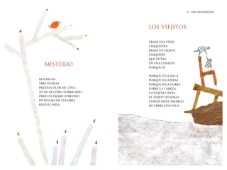 11 | DIEZ MIL PAPELITOS
11 | EL HIJO DEL ELEFANTE
MISTERIO
LOS VIEJITOS
DOS PELOS
TRES PLUMAS
PAJITAS COLOR DE LUNA.
YO NO SÉ CÓMO HABRÁ SIDO
PERO UN PÁJARO ATREVIDO
EN MI CAJA DE COLORES
HIZO EL NIDO.
ÉRASE UNA VIEJA
CHIQUITINA
ÉRASE UN VIEJITO
CHIQUITÍN
QUE VIVÍAN
EN UNA CANASTA
PORQUE SÍ
PORQUE SÍ LA SILLA
PORQUE SÍ LA MESA
PORQUE SÍ LA GORRA
SOBRE LA CABEZA.
LA VIEJITA CANTA
EL VIEJITO ES MAGO
TOMAN MATE AMARGO
DE YERBA CON PALO.
11 | DIEZ MIL PAPELITOS
 