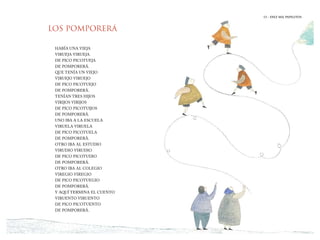13 | DIEZ MIL PAPELITOS
LOS POMPORERÁ
HABÍA UNA VIEJA
VIRUEJA VIRUEJA
DE PICO PICOTUEJA
DE POMPORERÁ.
QUE TENÍA UN VIEJO
VIRUEJO VIRUEJO
DE PICO PICOTUEJO
DE POMPORERÁ.
TENÍAN TRES HIJOS
VIRIJOS VIRIJOS
DE PICO PICOTUIJOS
DE POMPORERÁ.
UNO IBA A LA ESCUELA
VIRUELA VIRUELA
DE PICO PICOTUELA
DE POMPORERÁ.
OTRO IBA AL ESTUDIO
VIRUDIO VIRUDIO
DE PICO PICOTUDIO
DE POMPORERÁ.
OTRO IBA AL COLEGIO
VIREGIO VIREGIO
DE PICO PICOTUEGIO
DE POMPORERÁ.
Y AQUÍ TERMINA EL CUENTO
VIRUENTO VIRUENTO
DE PICO PICOTUENTO
DE POMPORERÁ.
13 | DIEZ MIL PAPELITOS
 