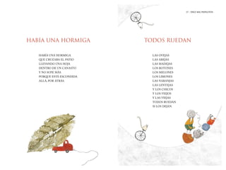 17 | DIEZ MIL PAPELITOS
17 | LA HIJA DEL MOLINERO
HABÍA UNA HORMIGA TODOS RUEDAN
HABÍA UNA HORMIGA
QUE CRUZABA EL PATIO
LLEVANDO UNA HOJA
DENTRO DE UN CANASTO
Y NO SUPE MÁS
PORQUE ESTÁ ESCONDIDA
ALLÁ, POR ATRÁS.
LAS OVEJAS
LAS ABEJAS
LAS MADEJAS
LOS BOTONES
LOS MELONES
LOS LIMONES
LAS NARANJAS
LAS LENTEJAS
Y LOS CHICOS
Y LOS VIEJOS
Y LAS VIEJAS
TODOS RUEDAN
SI LOS DEJAN.
17 | DIEZ MIL PAPELITOS
 