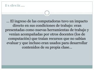 Es decir…



 … El ingreso de las computadoras tuvo un impacto
     directo en sus condiciones de trabajo: eran
presentadas como nuevas herramientas de trabajo y
  venían acompañadas por otros docentes (los de
  computación) que traían recursos que no sabían
 evaluar y que incluso eran usados para desarrollar
           contenidos de su propia clase…
 